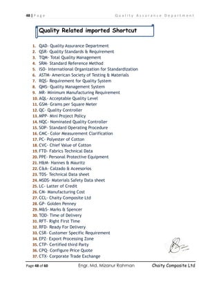 48 | P a g e Q u a l i t y A s s u r a n c e D e p a r t m e n t
Page 48 of 60 Engr. Md. Mizanur Rahman Chaity Composite Ltd
Quality Related imported Shortcut
1. QAD- Quality Assurance Department
2. QSR- Quality Standards & Requirement
3. TQM- Total Quality Management
4. SRM- Standard Reference Method
5. ISO- International Organization for Standardization
6. ASTM- American Society of Testing & Materials
7. RQS- Requirement for Quality System
8. QMS- Quality Management System
9. MR- Minimum Manufacturing Requirement
10. AQL- Acceptable Quality Level
11. GSM- Grams per Square Meter
12. QC- Quality Controller
13. MPP- Mini Project Policy
14. NQC- Nominated Quality Controller
15. SOP- Standard Operating Procedure
16. CMC- Color Measurement Clarification
17. PC- Polyester of Cotton
18. CVC- Chief Value of Cotton
19. FTD- Fabrics Technical Data
20. PPE- Personal Protective Equipment
21. H&M- Hannes & Mauritz
22. C&A- Calzado & Aceesorios
23. TDS- Technical Data sheet
24. MSDS- Materials Safety Data sheet
25. LC- Latter of Credit
26. CM- Manufacturing Cost
27. CCL- Chaity Composite Ltd
28. GP- Golden Penney
29. M&S- Marks & Spencer
30. TOD- Time of Delivery
31. RFT- Right First Time
32. RFD- Ready For Delivery
33. CSR- Customer Specific Requirement
34. EPZ- Export Processing Zone
35. CTP- Certified third Party
36. CPQ- Configure Price Quote
37. CTX- Corporate Trade Exchange
 