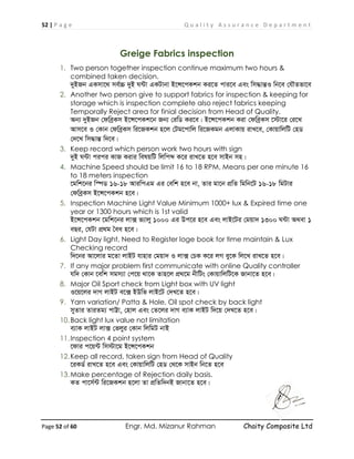 52 | P a g e Q u a l i t y A s s u r a n c e D e p a r t m e n t
Page 52 of 60 Engr. Md. Mizanur Rahman Chaity Composite Ltd
Greige Fabrics inspection
1. Two person together inspection continue maximum two hours &
combined taken decision.
`yBRb GKmv‡_ me©”P `yB N›Uv GKUvbv B‡Ý‡cKkb Ki‡Z cvi‡e Ges wm×všÍI wb‡e †hŠZfv‡e
2. Another two person give to support fabrics for inspection & keeping for
storage which is inspection complete also reject fabrics keeping
Temporally Reject area for finial decision from Head of Quality.
Ab¨ `yBRb †dweªKm B‡Ý‡cKk‡b Rb¨ †iwW Ki‡e| B‡Ý‡cKkb Kiv †dweªKm ‡÷v‡i †i‡L
Avm‡e I †Kvb †dweªKm wi‡RKkb n‡j †Ug‡cvwj wi‡RKgb GjvKvq ivL‡e, †KvqvwjwU †nW
†`‡L wm×všÍ w`‡e|
3. Keep record which person work two hours with sign
`yB N›Uv cici KvR Kivi welqwU wjwcã K‡i ivL‡Z n‡e mvBb mn|
4. Machine Speed should be limit 16 to 18 RPM, Means per one minute 16
to 18 meters inspection
‡gwk‡bi w¯úW 16-18 AviwcGg Gi †ewk n‡e bv, Zvi gv‡b cÖwZ wgwb‡U 16-18 wgUvi
†dweªKm B‡Ý‡cKkb n‡e|
5. Inspection Machine Light Value Minimum 1000+ lux & Expired time one
year or 1300 hours which is 1st valid
B‡Ý‡cKkb ‡gwk‡bi jv· f¨vjy 1000 Gi Dc‡i n‡e Ges jvB‡Ui †gqv` 1300 N›Uv A_ev 1
eQi, †hUv cÖ_g ˆea n‡e|
6. Light Day light, Need to Register loge book for time maintain & Lux
Checking record
w`‡bi Av‡jvi g‡Zv jvBU hvnvi †gqv` I jv· †PK K‡i jM ey‡K wj‡L ivL‡Z n‡e|
7. If any major problem first communicate with online Quality controller
hw` †Kvb ‡ewk mgm¨v †c‡q _v‡K Zvn‡j cÖ_‡g bxwUs †KvqvwjwU‡K Rvbv‡Z n‡e|
8. Major Oil Sport check from Light box with UV light
I‡q‡ji `vM jvBU e‡· BDwf jvB‡U †`L‡Z n‡e|
9. Yarn variation/ Patta & Hole, Oil spot check by back light
myZvi ZviZg¨ cvÆv, †nvj Ges †Z‡ji `vM e¨vK jvBU w`‡q †`L‡Z n‡e|
10.Back light lux value not limitation
e¨vK jvBU jv· †fjyi †Kvb wjwgU bvB
11.Inspection 4 point system
‡dvi c‡q›U wm÷v‡g B‡Ý‡cKkb
12.Keep all record, taken sign from Head of Quality
‡iKW© ivL‡Z n‡e Ges †KvqvwjwU †nW †_‡K mvBb wb‡Z n‡e
13.Make percentage of Rejection daily basis.
KZ cv‡m©›U wi‡RKkb n‡jv Zv cÖwZw`bB Rvbv‡Z n‡e|
 