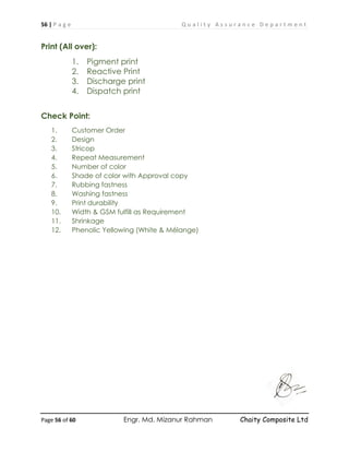 56 | P a g e Q u a l i t y A s s u r a n c e D e p a r t m e n t
Page 56 of 60 Engr. Md. Mizanur Rahman Chaity Composite Ltd
Print (All over):
1. Pigment print
2. Reactive Print
3. Discharge print
4. Dispatch print
Check Point:
1. Customer Order
2. Design
3. Stricop
4. Repeat Measurement
5. Number of color
6. Shade of color with Approval copy
7. Rubbing fastness
8. Washing fastness
9. Print durability
10. Width & GSM fulfill as Requirement
11. Shrinkage
12. Phenolic Yellowing (White & Mélange)
 