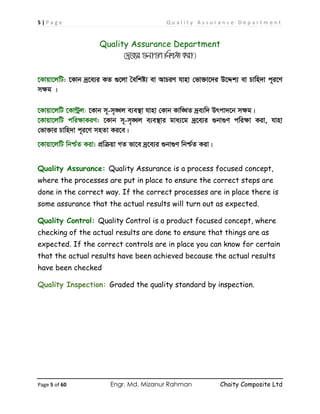 5 | P a g e Q u a l i t y A s s u r a n c e D e p a r t m e n t
Page 5 of 60 Engr. Md. Mizanur Rahman Chaity Composite Ltd
Quality Assurance Department
(`ª‡e¨i ¸bv¸Y wbð©Z Kiv)
‡Kvqv‡jwU: ‡Kvb `ª‡e¨i KZ ¸‡jv ˆewkó¨ ev AvPiY hvnv †fv³v‡`i D‡Ïk¨ ev Pvwn`v c~i‡Y
mÿg |
‡Kvqv‡jwU ‡KvÈªj: ‡Kvb m~-m„•Lj e¨e¯’v hvnv †Kvb Kvw•LZ `ªe¨w` Drcv`‡b mÿg|
‡Kvqv‡jwU cwiÿvKiY: ‡Kvb m~-m„•Lj e¨e¯’vi gva¨‡g `ª‡e¨i ¸bv¸Y cwiÿv Kiv, hvnv
†fv³vi Pvwn`v c~i‡Y mnZv Ki‡e|
‡Kvqv‡jwU wbð©Z Kiv: cÖwµqv MZ fv‡e `ª‡e¨i ¸bv¸Y wbð©Z Kiv|
Quality Assurance: Quality Assurance is a process focused concept,
where the processes are put in place to ensure the correct steps are
done in the correct way. If the correct processes are in place there is
some assurance that the actual results will turn out as expected.
Quality Control: Quality Control is a product focused concept, where
checking of the actual results are done to ensure that things are as
expected. If the correct controls are in place you can know for certain
that the actual results have been achieved because the actual results
have been checked
Quality Inspection: Graded the quality standard by inspection.
 