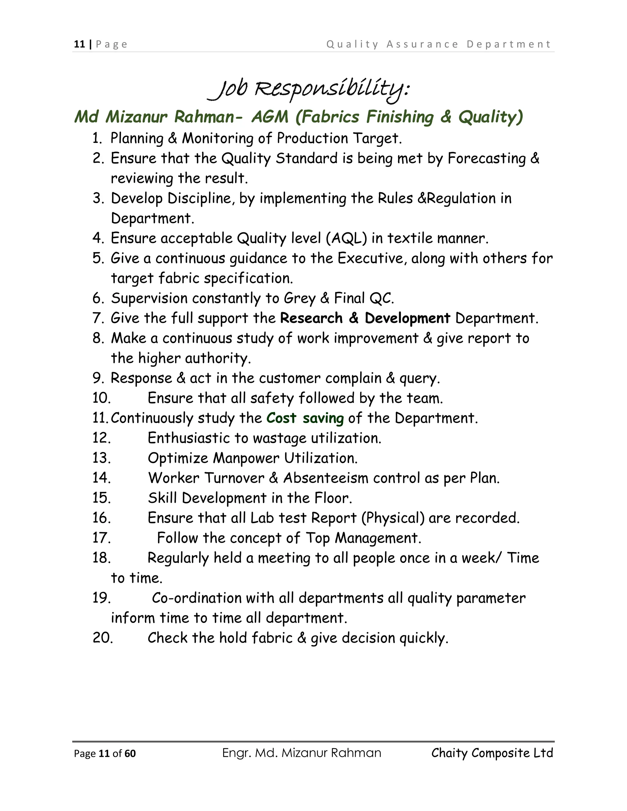 11 | P a g e Q u a l i t y A s s u r a n c e D e p a r t m e n t
Page 11 of 60 Engr. Md. Mizanur Rahman Chaity Composite Ltd
Job Responsibility:
Md Mizanur Rahman- AGM (Fabrics Finishing & Quality)
1. Planning & Monitoring of Production Target.
2. Ensure that the Quality Standard is being met by Forecasting &
reviewing the result.
3. Develop Discipline, by implementing the Rules &Regulation in
Department.
4. Ensure acceptable Quality level (AQL) in textile manner.
5. Give a continuous guidance to the Executive, along with others for
target fabric specification.
6. Supervision constantly to Grey & Final QC.
7. Give the full support the Research & Development Department.
8. Make a continuous study of work improvement & give report to
the higher authority.
9. Response & act in the customer complain & query.
10. Ensure that all safety followed by the team.
11.Continuously study the Cost saving of the Department.
12. Enthusiastic to wastage utilization.
13. Optimize Manpower Utilization.
14. Worker Turnover & Absenteeism control as per Plan.
15. Skill Development in the Floor.
16. Ensure that all Lab test Report (Physical) are recorded.
17. Follow the concept of Top Management.
18. Regularly held a meeting to all people once in a week/ Time
to time.
19. Co-ordination with all departments all quality parameter
inform time to time all department.
20. Check the hold fabric & give decision quickly.
 