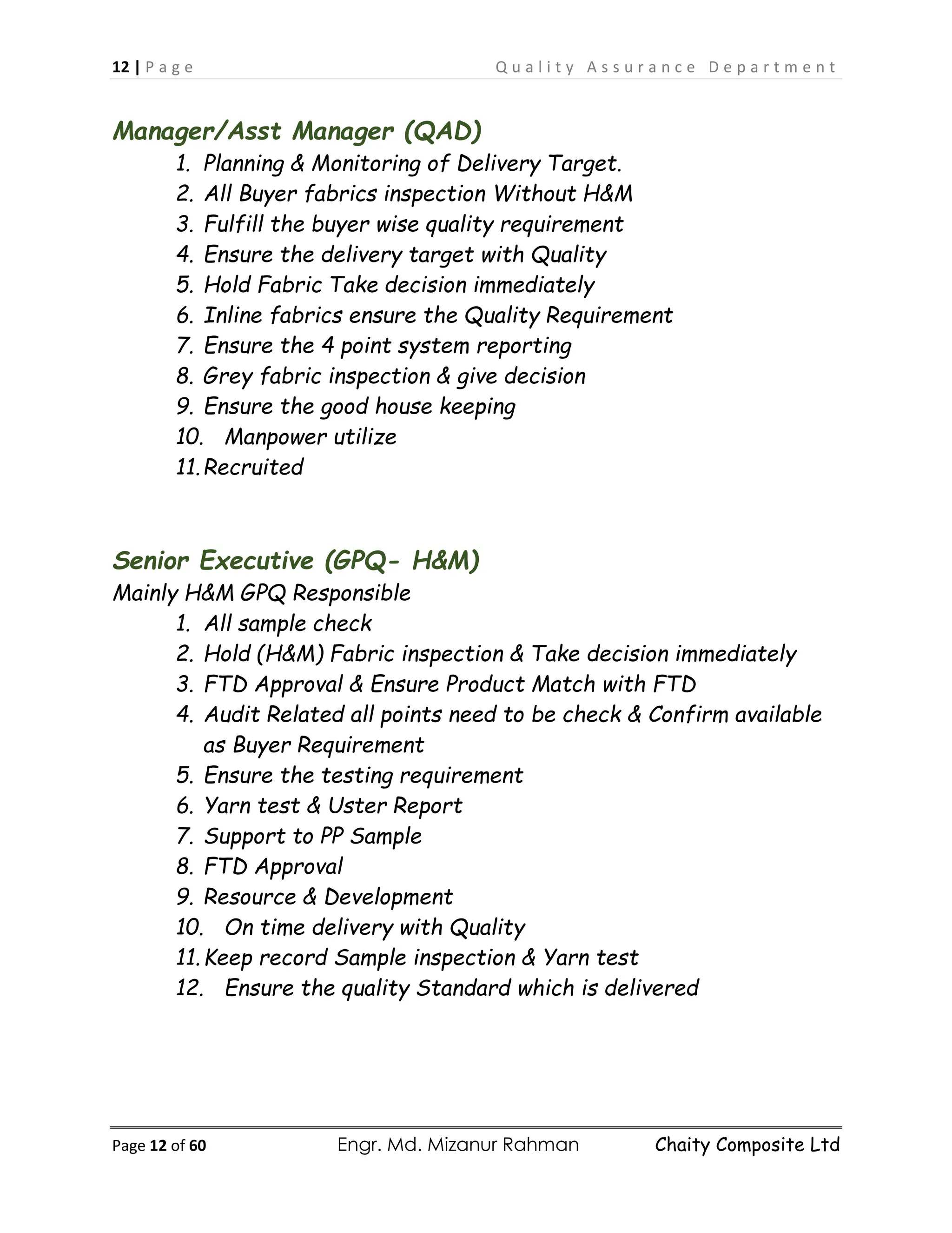 12 | P a g e Q u a l i t y A s s u r a n c e D e p a r t m e n t
Page 12 of 60 Engr. Md. Mizanur Rahman Chaity Composite Ltd
Manager/Asst Manager (QAD)
1. Planning & Monitoring of Delivery Target.
2. All Buyer fabrics inspection Without H&M
3. Fulfill the buyer wise quality requirement
4. Ensure the delivery target with Quality
5. Hold Fabric Take decision immediately
6. Inline fabrics ensure the Quality Requirement
7. Ensure the 4 point system reporting
8. Grey fabric inspection & give decision
9. Ensure the good house keeping
10. Manpower utilize
11.Recruited
Senior Executive (GPQ- H&M)
Mainly H&M GPQ Responsible
1. All sample check
2. Hold (H&M) Fabric inspection & Take decision immediately
3. FTD Approval & Ensure Product Match with FTD
4. Audit Related all points need to be check & Confirm available
as Buyer Requirement
5. Ensure the testing requirement
6. Yarn test & Uster Report
7. Support to PP Sample
8. FTD Approval
9. Resource & Development
10. On time delivery with Quality
11.Keep record Sample inspection & Yarn test
12. Ensure the quality Standard which is delivered
 