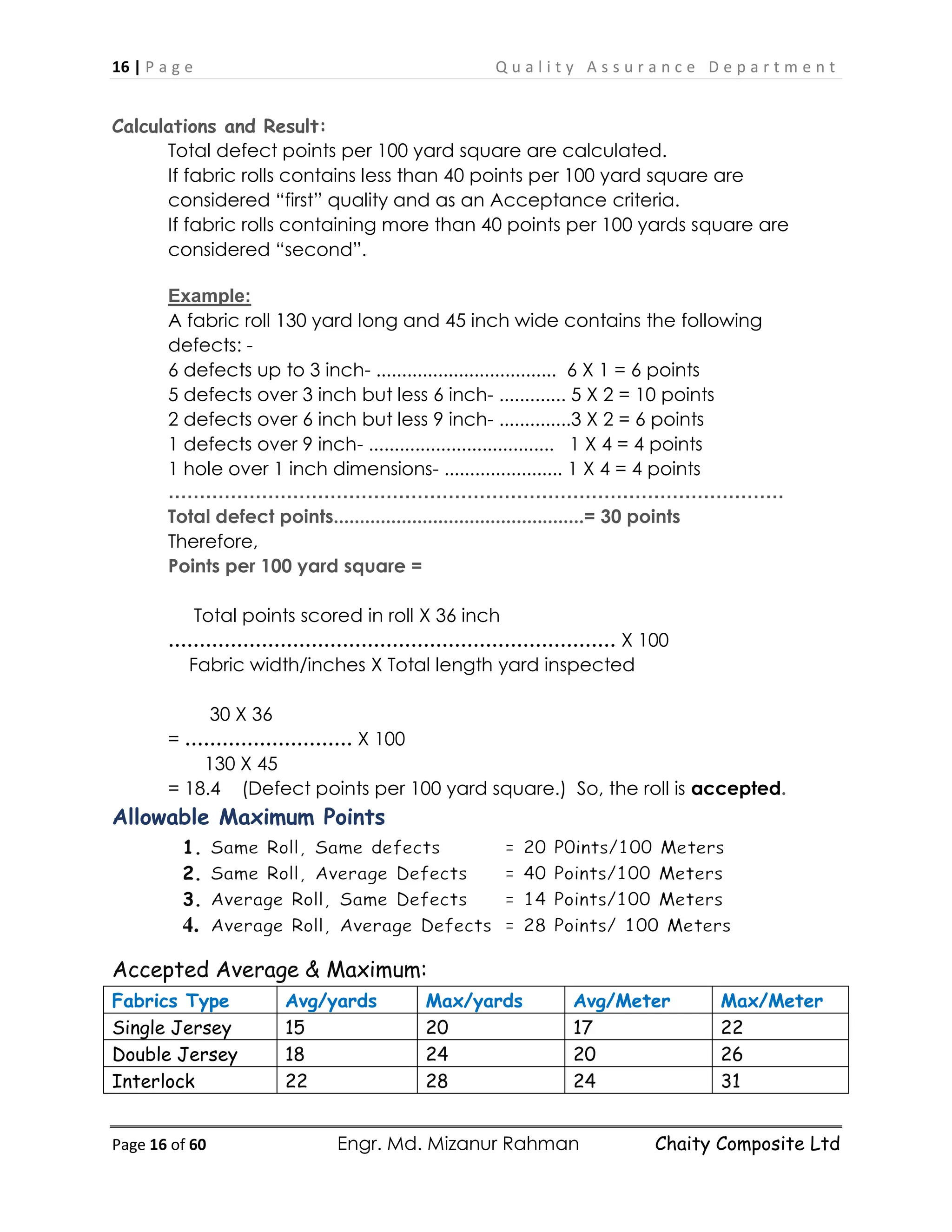 16 | P a g e Q u a l i t y A s s u r a n c e D e p a r t m e n t
Page 16 of 60 Engr. Md. Mizanur Rahman Chaity Composite Ltd
Calculations and Result:
Total defect points per 100 yard square are calculated.
If fabric rolls contains less than 40 points per 100 yard square are
considered “first” quality and as an Acceptance criteria.
If fabric rolls containing more than 40 points per 100 yards square are
considered “second”.
Example:
A fabric roll 130 yard long and 45 inch wide contains the following
defects: -
6 defects up to 3 inch- ................................... 6 X 1 = 6 points
5 defects over 3 inch but less 6 inch- ............. 5 X 2 = 10 points
2 defects over 6 inch but less 9 inch- ..............3 X 2 = 6 points
1 defects over 9 inch- .................................... 1 X 4 = 4 points
1 hole over 1 inch dimensions- ....................... 1 X 4 = 4 points
………………………………………………………………………………………
Total defect points................................................= 30 points
Therefore,
Points per 100 yard square =
Total points scored in roll X 36 inch
……………………………………………………………… X 100
Fabric width/inches X Total length yard inspected
30 X 36
= ……………………… X 100
130 X 45
= 18.4 (Defect points per 100 yard square.) So, the roll is accepted.
Allowable Maximum Points
1.
2.
3.
4.
Accepted Average & Maximum:
Fabrics Type Avg/yards Max/yards Avg/Meter Max/Meter
Single Jersey 15 20 17 22
Double Jersey 18 24 20 26
Interlock 22 28 24 31
 