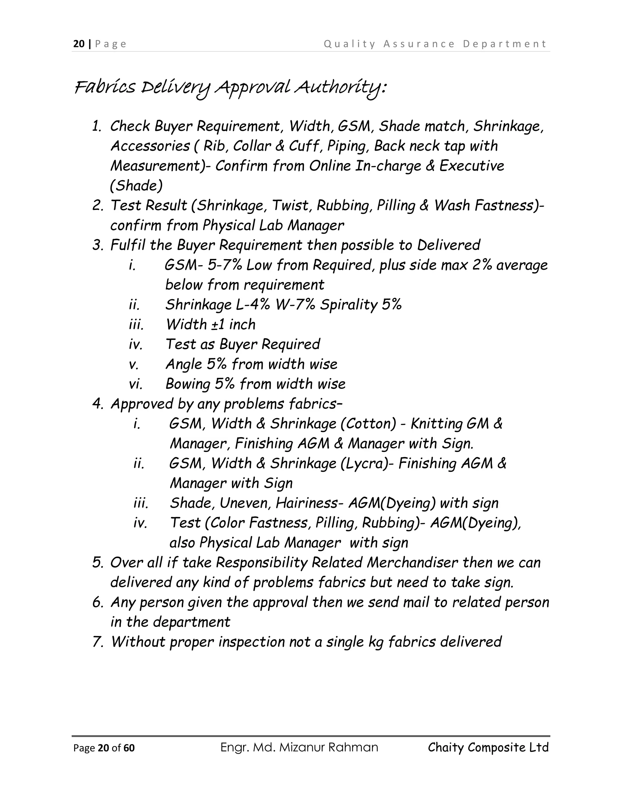 20 | P a g e Q u a l i t y A s s u r a n c e D e p a r t m e n t
Page 20 of 60 Engr. Md. Mizanur Rahman Chaity Composite Ltd
Fabrics Delivery Approval Authority:
1. Check Buyer Requirement, Width, GSM, Shade match, Shrinkage,
Accessories ( Rib, Collar & Cuff, Piping, Back neck tap with
Measurement)- Confirm from Online In-charge & Executive
(Shade)
2. Test Result (Shrinkage, Twist, Rubbing, Pilling & Wash Fastness)-
confirm from Physical Lab Manager
3. Fulfil the Buyer Requirement then possible to Delivered
i. GSM- 5-7% Low from Required, plus side max 2% average
below from requirement
ii. Shrinkage L-4% W-7% Spirality 5%
iii. Width ±1 inch
iv. Test as Buyer Required
v. Angle 5% from width wise
vi. Bowing 5% from width wise
4. Approved by any problems fabrics–
i. GSM, Width & Shrinkage (Cotton) - Knitting GM &
Manager, Finishing AGM & Manager with Sign.
ii. GSM, Width & Shrinkage (Lycra)- Finishing AGM &
Manager with Sign
iii. Shade, Uneven, Hairiness- AGM(Dyeing) with sign
iv. Test (Color Fastness, Pilling, Rubbing)- AGM(Dyeing),
also Physical Lab Manager with sign
5. Over all if take Responsibility Related Merchandiser then we can
delivered any kind of problems fabrics but need to take sign.
6. Any person given the approval then we send mail to related person
in the department
7. Without proper inspection not a single kg fabrics delivered
 