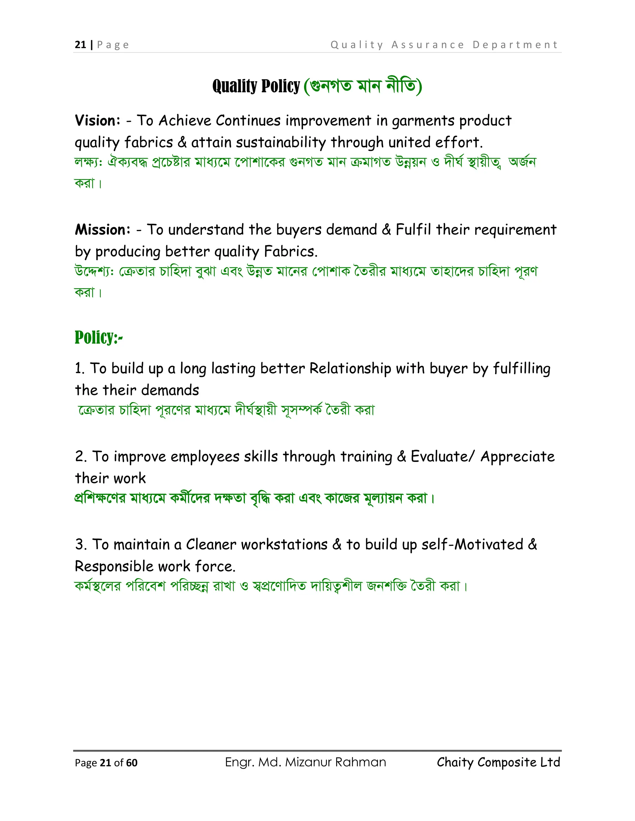 21 | P a g e Q u a l i t y A s s u r a n c e D e p a r t m e n t
Page 21 of 60 Engr. Md. Mizanur Rahman Chaity Composite Ltd
Quality Policy (¸bMZ gvb bxwZ)
Vision: - To Achieve Continues improvement in garments product
quality fabrics & attain sustainability through united effort.
jÿ¨: HK¨e× cª‡Póvi gva¨‡g ‡cvkv‡Ki ¸bMZ gvb µgvMZ Dbœqb I `xN© ¯’vqxZ ¡ AR©b
Kiv|
Mission: - To understand the buyers demand & Fulfil their requirement
by producing better quality Fabrics.
D‡Ïk¨: †µZvi Pvwn`v eySv Ges DbœZ gv‡bi †cvkvK ˆZixi gva¨‡g Zvnv‡`i Pvwn`v c~iY
Kiv|
Policy:-
1. To build up a long lasting better Relationship with buyer by fulfilling
the their demands
‡µZvi Pvwn`v c~i‡Yi gva¨‡g `xN©¯’vqx m~m¤úK© ˆZix Kiv
2. To improve employees skills through training & Evaluate/ Appreciate
their work
cÖwkÿ‡Yi gva¨‡g Kgx©‡`i `ÿZv e„w× Kiv Ges Kv‡Ri g~j¨vqb Kiv|
3. To maintain a Cleaner workstations & to build up self-Motivated &
Responsible work force.
Kg©¯’‡ji cwi‡ek cwi”Qbœ ivLv I m¦cÖ‡Yvw`Z `vwqZ¡kxj Rbkw³ ˆZix Kiv|
 