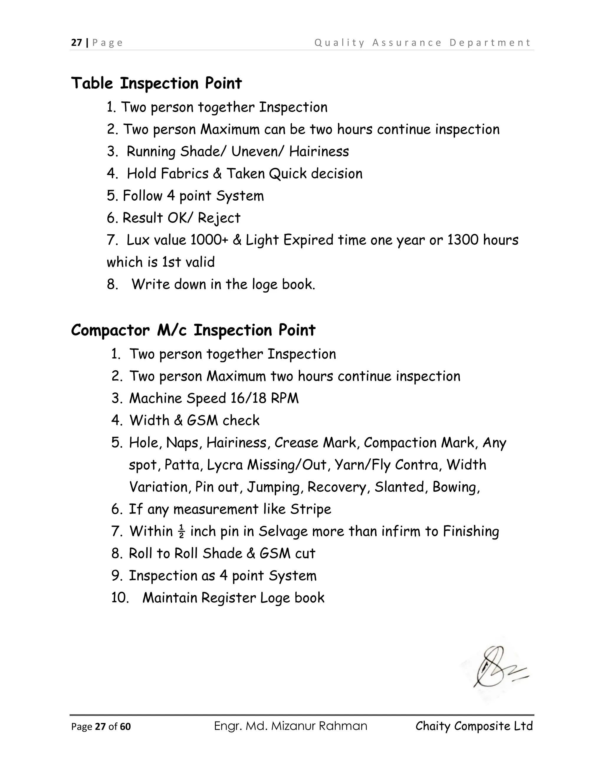 27 | P a g e Q u a l i t y A s s u r a n c e D e p a r t m e n t
Page 27 of 60 Engr. Md. Mizanur Rahman Chaity Composite Ltd
Table Inspection Point
1. Two person together Inspection
2. Two person Maximum can be two hours continue inspection
3. Running Shade/ Uneven/ Hairiness
4. Hold Fabrics & Taken Quick decision
5. Follow 4 point System
6. Result OK/ Reject
7. Lux value 1000+ & Light Expired time one year or 1300 hours
which is 1st valid
8. Write down in the loge book.
Compactor M/c Inspection Point
1. Two person together Inspection
2. Two person Maximum two hours continue inspection
3. Machine Speed 16/18 RPM
4. Width & GSM check
5. Hole, Naps, Hairiness, Crease Mark, Compaction Mark, Any
spot, Patta, Lycra Missing/Out, Yarn/Fly Contra, Width
Variation, Pin out, Jumping, Recovery, Slanted, Bowing,
6. If any measurement like Stripe
7. Within ½ inch pin in Selvage more than infirm to Finishing
8. Roll to Roll Shade & GSM cut
9. Inspection as 4 point System
10. Maintain Register Loge book
 