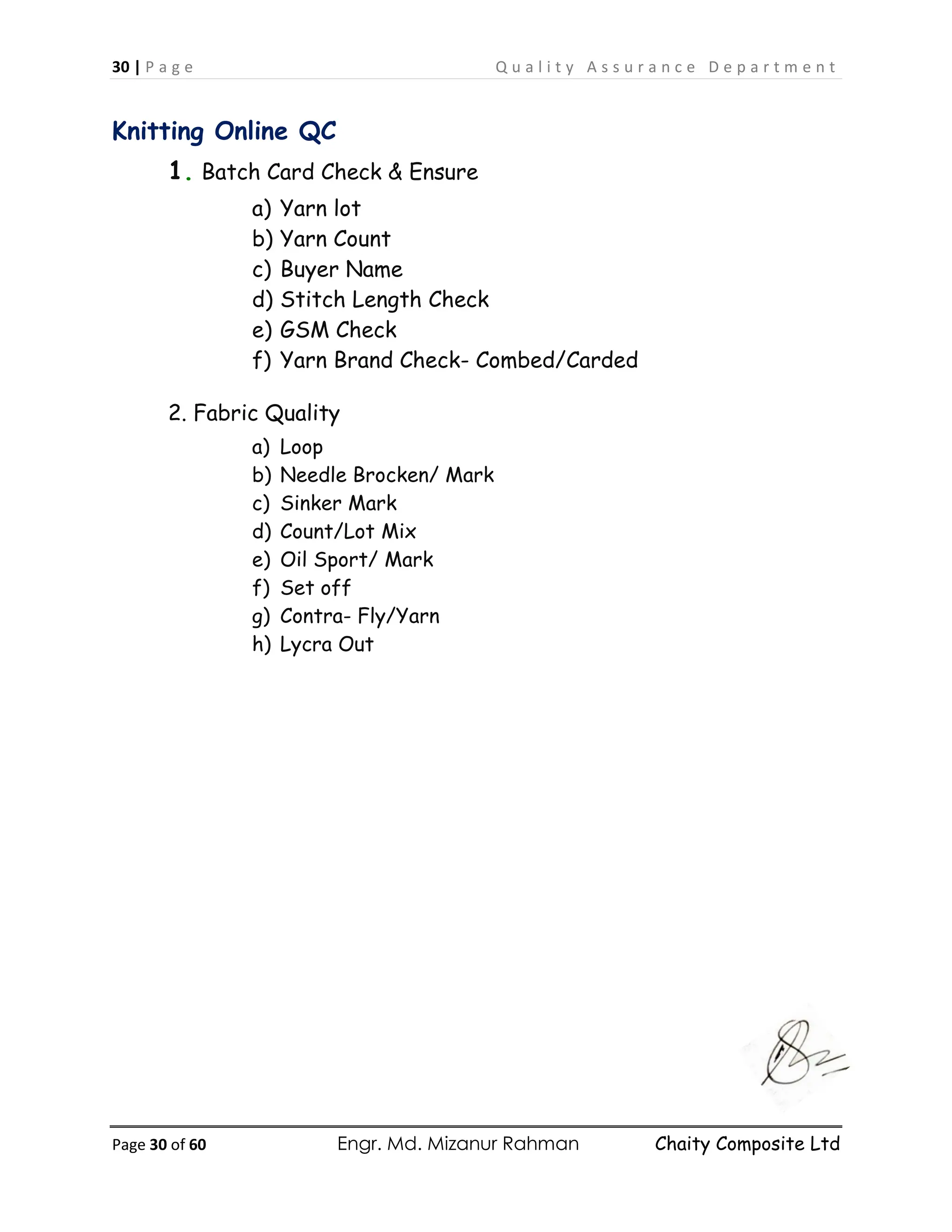 30 | P a g e Q u a l i t y A s s u r a n c e D e p a r t m e n t
Page 30 of 60 Engr. Md. Mizanur Rahman Chaity Composite Ltd
Knitting Online QC
1. Batch Card Check & Ensure
a) Yarn lot
b) Yarn Count
c) Buyer Name
d) Stitch Length Check
e) GSM Check
f) Yarn Brand Check- Combed/Carded
2. Fabric Quality
a) Loop
b) Needle Brocken/ Mark
c) Sinker Mark
d) Count/Lot Mix
e) Oil Sport/ Mark
f) Set off
g) Contra- Fly/Yarn
h) Lycra Out
 