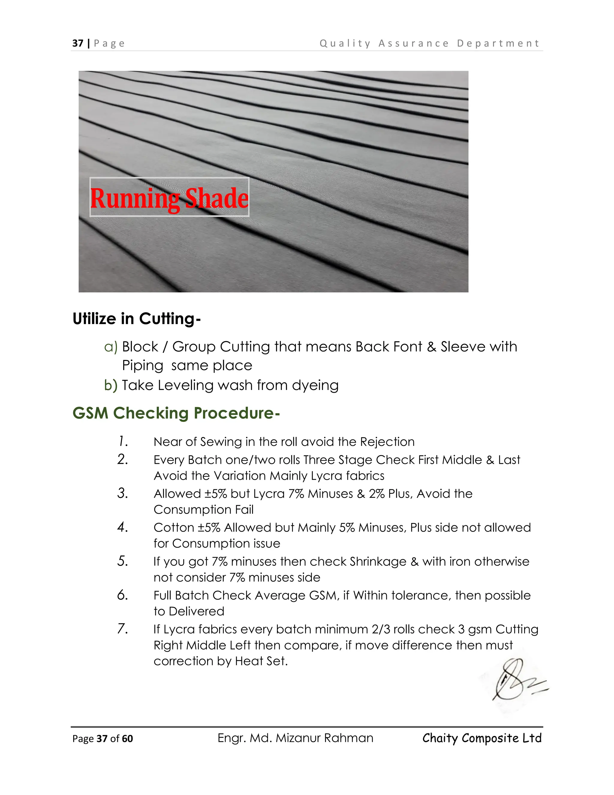 37 | P a g e Q u a l i t y A s s u r a n c e D e p a r t m e n t
Page 37 of 60 Engr. Md. Mizanur Rahman Chaity Composite Ltd
Utilize in Cutting-
a) Block / Group Cutting that means Back Font & Sleeve with
Piping same place
b) Take Leveling wash from dyeing
GSM Checking Procedure-
1. Near of Sewing in the roll avoid the Rejection
2. Every Batch one/two rolls Three Stage Check First Middle & Last
Avoid the Variation Mainly Lycra fabrics
3. Allowed ±5% but Lycra 7% Minuses & 2% Plus, Avoid the
Consumption Fail
4. Cotton ±5% Allowed but Mainly 5% Minuses, Plus side not allowed
for Consumption issue
5. If you got 7% minuses then check Shrinkage & with iron otherwise
not consider 7% minuses side
6. Full Batch Check Average GSM, if Within tolerance, then possible
to Delivered
7. If Lycra fabrics every batch minimum 2/3 rolls check 3 gsm Cutting
Right Middle Left then compare, if move difference then must
correction by Heat Set.
Running Shade
 