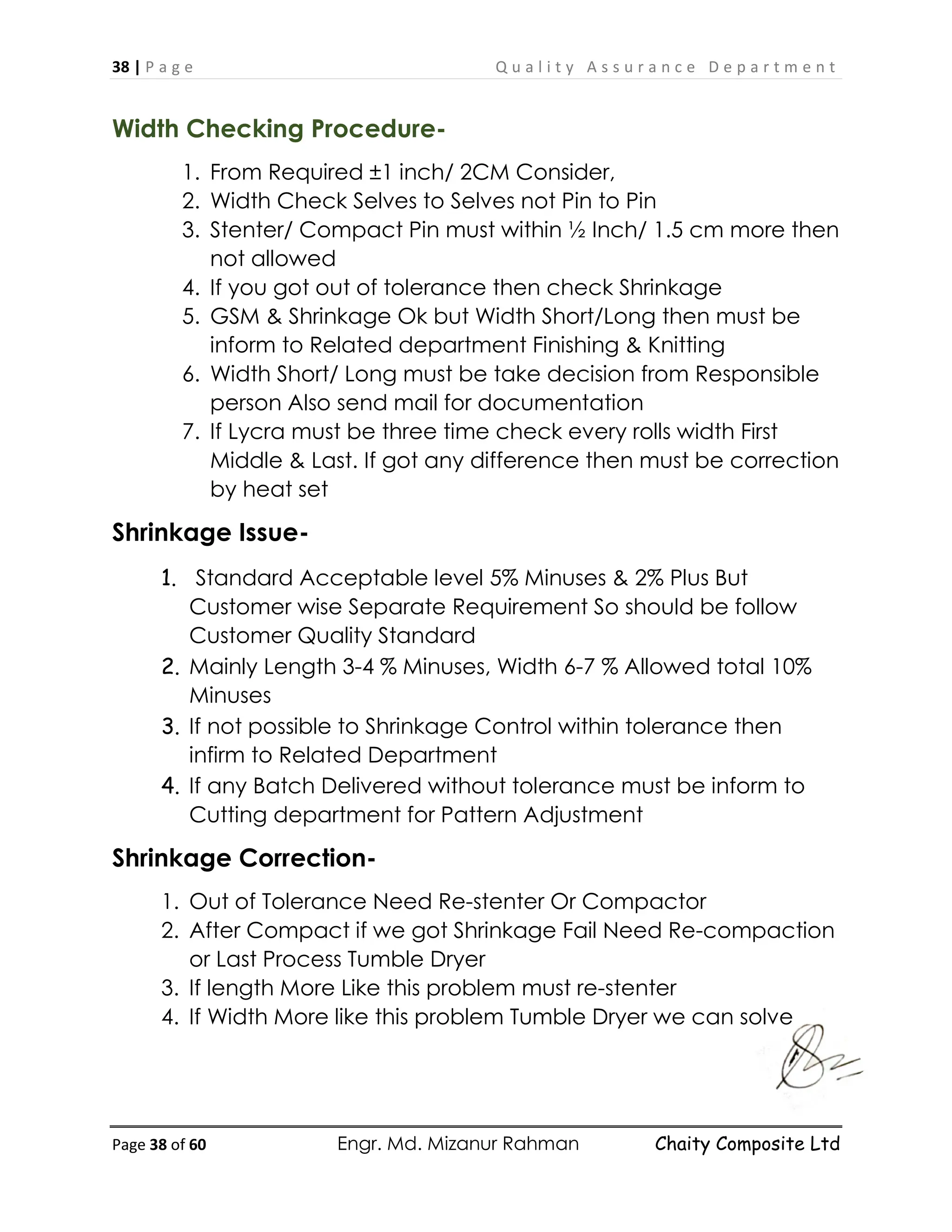 38 | P a g e Q u a l i t y A s s u r a n c e D e p a r t m e n t
Page 38 of 60 Engr. Md. Mizanur Rahman Chaity Composite Ltd
Width Checking Procedure-
1. From Required ±1 inch/ 2CM Consider,
2. Width Check Selves to Selves not Pin to Pin
3. Stenter/ Compact Pin must within ½ Inch/ 1.5 cm more then
not allowed
4. If you got out of tolerance then check Shrinkage
5. GSM & Shrinkage Ok but Width Short/Long then must be
inform to Related department Finishing & Knitting
6. Width Short/ Long must be take decision from Responsible
person Also send mail for documentation
7. If Lycra must be three time check every rolls width First
Middle & Last. If got any difference then must be correction
by heat set
Shrinkage Issue-
1. Standard Acceptable level 5% Minuses & 2% Plus But
Customer wise Separate Requirement So should be follow
Customer Quality Standard
2. Mainly Length 3-4 % Minuses, Width 6-7 % Allowed total 10%
Minuses
3. If not possible to Shrinkage Control within tolerance then
infirm to Related Department
4. If any Batch Delivered without tolerance must be inform to
Cutting department for Pattern Adjustment
Shrinkage Correction-
1. Out of Tolerance Need Re-stenter Or Compactor
2. After Compact if we got Shrinkage Fail Need Re-compaction
or Last Process Tumble Dryer
3. If length More Like this problem must re-stenter
4. If Width More like this problem Tumble Dryer we can solve
 