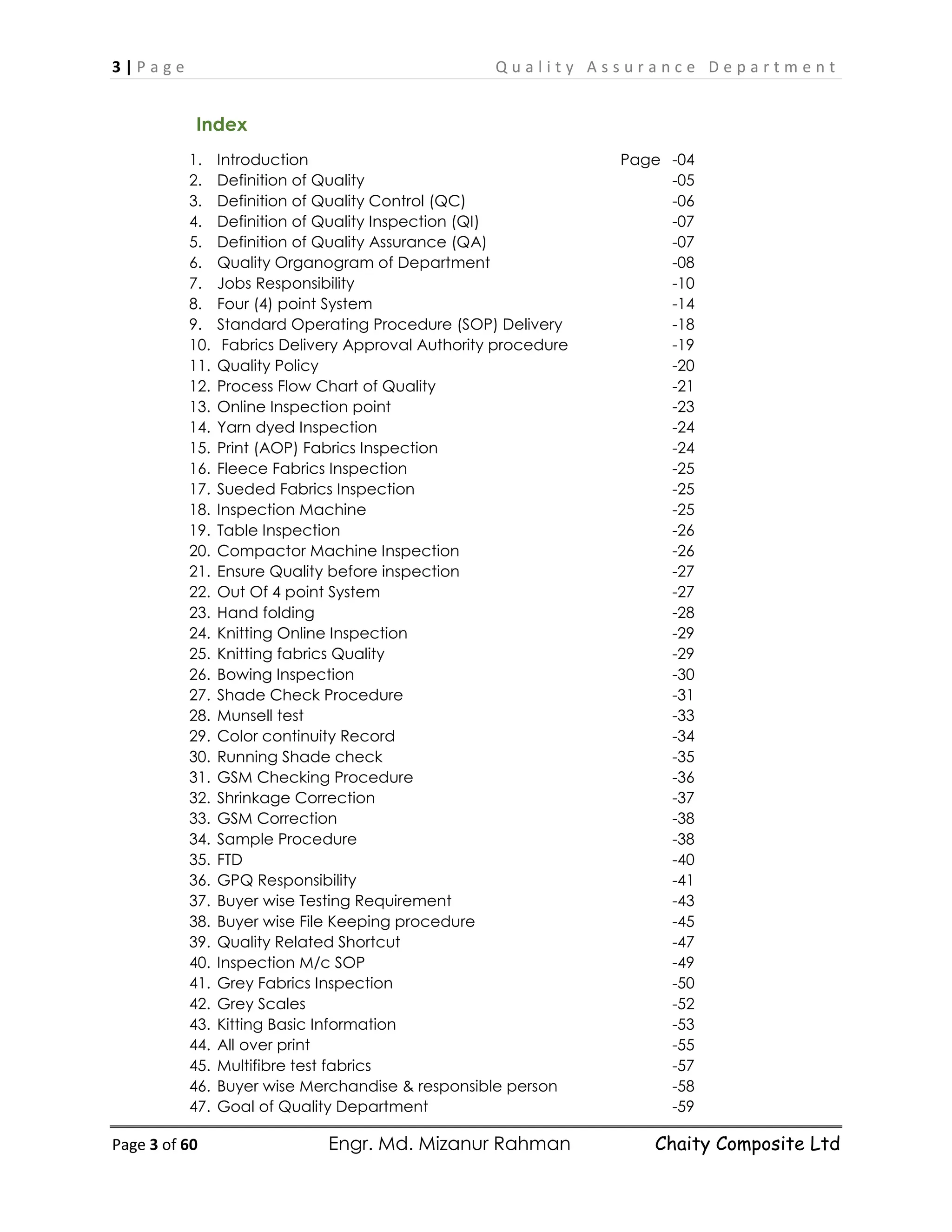 3 | P a g e Q u a l i t y A s s u r a n c e D e p a r t m e n t
Page 3 of 60 Engr. Md. Mizanur Rahman Chaity Composite Ltd
Index
1. Introduction Page -04
2. Definition of Quality -05
3. Definition of Quality Control (QC) -06
4. Definition of Quality Inspection (QI) -07
5. Definition of Quality Assurance (QA) -07
6. Quality Organogram of Department -08
7. Jobs Responsibility -10
8. Four (4) point System -14
9. Standard Operating Procedure (SOP) Delivery -18
10. Fabrics Delivery Approval Authority procedure -19
11. Quality Policy -20
12. Process Flow Chart of Quality -21
13. Online Inspection point -23
14. Yarn dyed Inspection -24
15. Print (AOP) Fabrics Inspection -24
16. Fleece Fabrics Inspection -25
17. Sueded Fabrics Inspection -25
18. Inspection Machine -25
19. Table Inspection -26
20. Compactor Machine Inspection -26
21. Ensure Quality before inspection -27
22. Out Of 4 point System -27
23. Hand folding -28
24. Knitting Online Inspection -29
25. Knitting fabrics Quality -29
26. Bowing Inspection -30
27. Shade Check Procedure -31
28. Munsell test -33
29. Color continuity Record -34
30. Running Shade check -35
31. GSM Checking Procedure -36
32. Shrinkage Correction -37
33. GSM Correction -38
34. Sample Procedure -38
35. FTD -40
36. GPQ Responsibility -41
37. Buyer wise Testing Requirement -43
38. Buyer wise File Keeping procedure -45
39. Quality Related Shortcut -47
40. Inspection M/c SOP -49
41. Grey Fabrics Inspection -50
42. Grey Scales -52
43. Kitting Basic Information -53
44. All over print -55
45. Multifibre test fabrics -57
46. Buyer wise Merchandise & responsible person -58
47. Goal of Quality Department -59
 