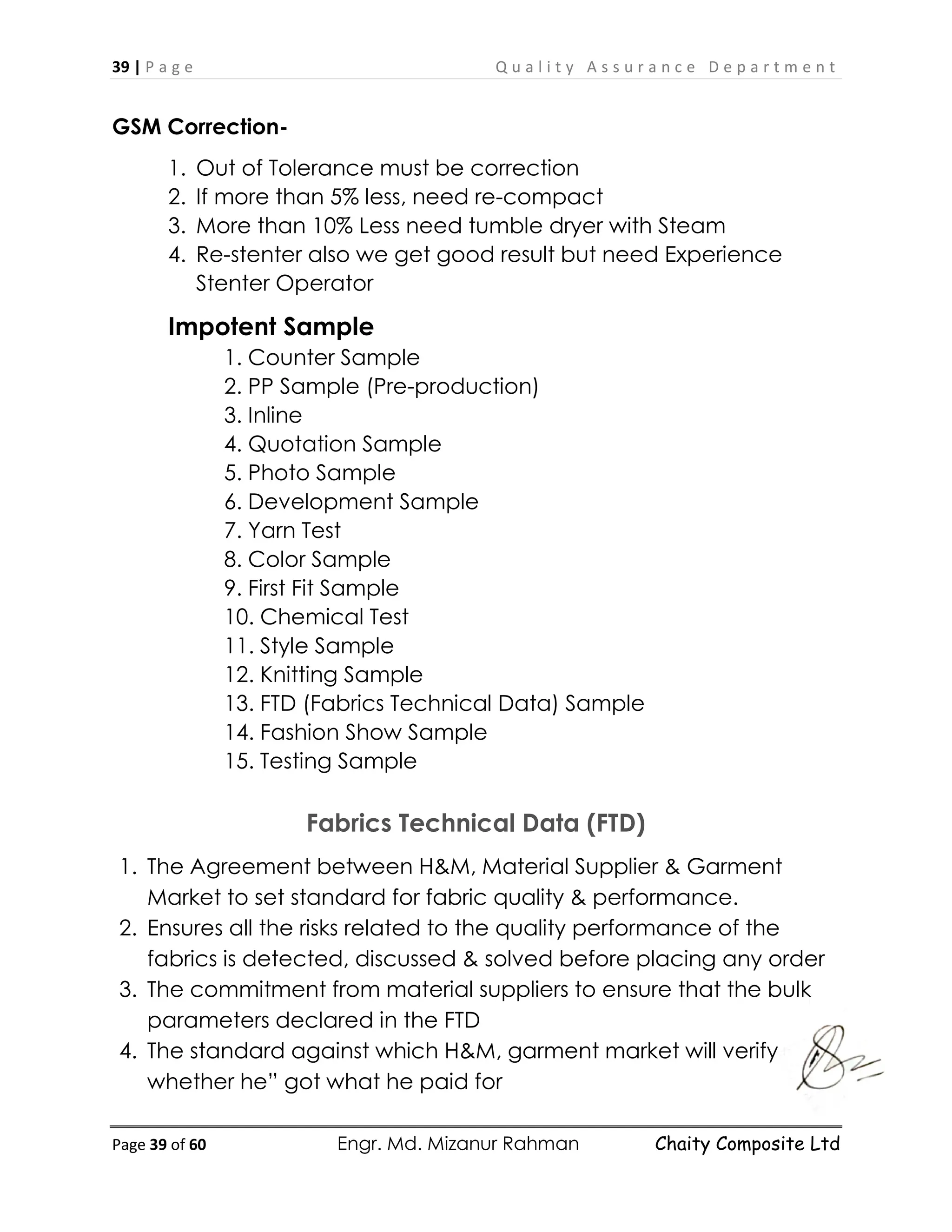 39 | P a g e Q u a l i t y A s s u r a n c e D e p a r t m e n t
Page 39 of 60 Engr. Md. Mizanur Rahman Chaity Composite Ltd
GSM Correction-
1. Out of Tolerance must be correction
2. If more than 5% less, need re-compact
3. More than 10% Less need tumble dryer with Steam
4. Re-stenter also we get good result but need Experience
Stenter Operator
Impotent Sample
1. Counter Sample
2. PP Sample (Pre-production)
3. Inline
4. Quotation Sample
5. Photo Sample
6. Development Sample
7. Yarn Test
8. Color Sample
9. First Fit Sample
10. Chemical Test
11. Style Sample
12. Knitting Sample
13. FTD (Fabrics Technical Data) Sample
14. Fashion Show Sample
15. Testing Sample
Fabrics Technical Data (FTD)
1. The Agreement between H&M, Material Supplier & Garment
Market to set standard for fabric quality & performance.
2. Ensures all the risks related to the quality performance of the
fabrics is detected, discussed & solved before placing any order
3. The commitment from material suppliers to ensure that the bulk
parameters declared in the FTD
4. The standard against which H&M, garment market will verify
whether he” got what he paid for
 