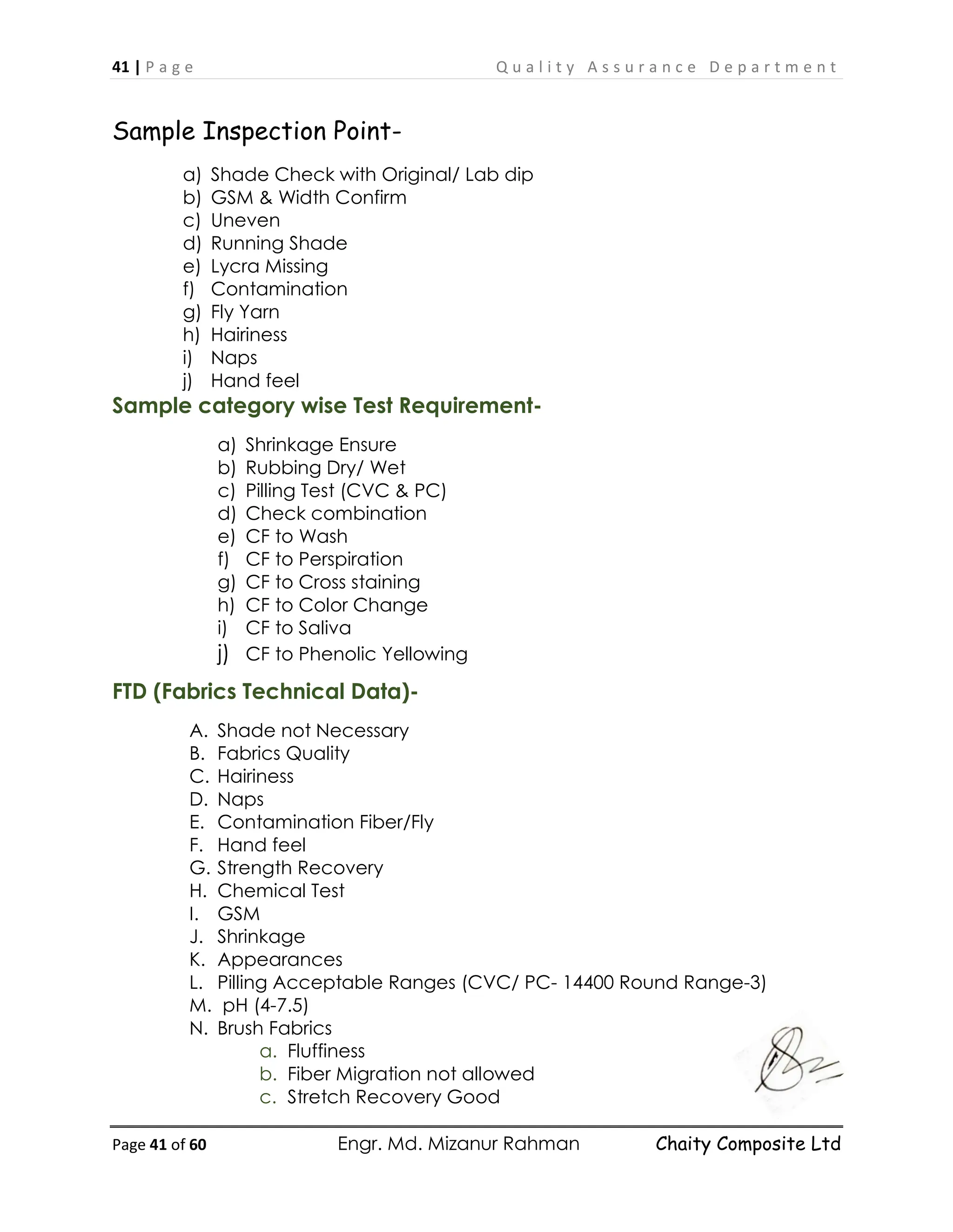 41 | P a g e Q u a l i t y A s s u r a n c e D e p a r t m e n t
Page 41 of 60 Engr. Md. Mizanur Rahman Chaity Composite Ltd
Sample Inspection Point-
a) Shade Check with Original/ Lab dip
b) GSM & Width Confirm
c) Uneven
d) Running Shade
e) Lycra Missing
f) Contamination
g) Fly Yarn
h) Hairiness
i) Naps
j) Hand feel
Sample category wise Test Requirement-
a) Shrinkage Ensure
b) Rubbing Dry/ Wet
c) Pilling Test (CVC & PC)
d) Check combination
e) CF to Wash
f) CF to Perspiration
g) CF to Cross staining
h) CF to Color Change
i) CF to Saliva
j) CF to Phenolic Yellowing
FTD (Fabrics Technical Data)-
A. Shade not Necessary
B. Fabrics Quality
C. Hairiness
D. Naps
E. Contamination Fiber/Fly
F. Hand feel
G. Strength Recovery
H. Chemical Test
I. GSM
J. Shrinkage
K. Appearances
L. Pilling Acceptable Ranges (CVC/ PC- 14400 Round Range-3)
M. pH (4-7.5)
N. Brush Fabrics
a. Fluffiness
b. Fiber Migration not allowed
c. Stretch Recovery Good
 
