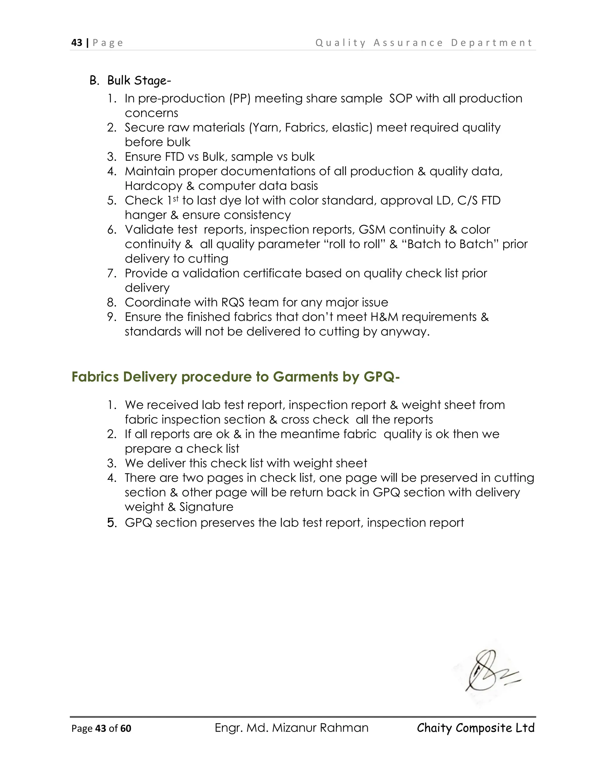 43 | P a g e Q u a l i t y A s s u r a n c e D e p a r t m e n t
Page 43 of 60 Engr. Md. Mizanur Rahman Chaity Composite Ltd
B. Bulk Stage-
1. In pre-production (PP) meeting share sample SOP with all production
concerns
2. Secure raw materials (Yarn, Fabrics, elastic) meet required quality
before bulk
3. Ensure FTD vs Bulk, sample vs bulk
4. Maintain proper documentations of all production & quality data,
Hardcopy & computer data basis
5. Check 1st to last dye lot with color standard, approval LD, C/S FTD
hanger & ensure consistency
6. Validate test reports, inspection reports, GSM continuity & color
continuity & all quality parameter “roll to roll” & “Batch to Batch” prior
delivery to cutting
7. Provide a validation certificate based on quality check list prior
delivery
8. Coordinate with RQS team for any major issue
9. Ensure the finished fabrics that don’t meet H&M requirements &
standards will not be delivered to cutting by anyway.
Fabrics Delivery procedure to Garments by GPQ-
1. We received lab test report, inspection report & weight sheet from
fabric inspection section & cross check all the reports
2. If all reports are ok & in the meantime fabric quality is ok then we
prepare a check list
3. We deliver this check list with weight sheet
4. There are two pages in check list, one page will be preserved in cutting
section & other page will be return back in GPQ section with delivery
weight & Signature
5. GPQ section preserves the lab test report, inspection report
 