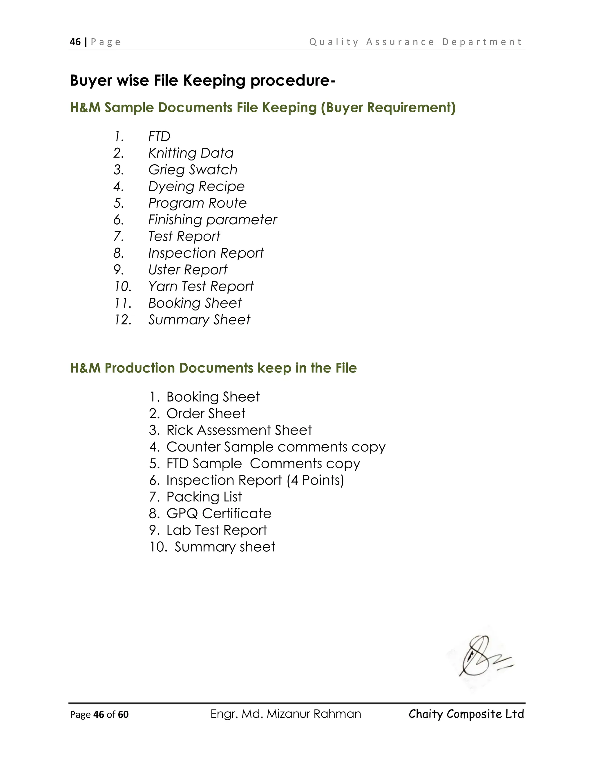 46 | P a g e Q u a l i t y A s s u r a n c e D e p a r t m e n t
Page 46 of 60 Engr. Md. Mizanur Rahman Chaity Composite Ltd
Buyer wise File Keeping procedure-
H&M Sample Documents File Keeping (Buyer Requirement)
1. FTD
2. Knitting Data
3. Grieg Swatch
4. Dyeing Recipe
5. Program Route
6. Finishing parameter
7. Test Report
8. Inspection Report
9. Uster Report
10. Yarn Test Report
11. Booking Sheet
12. Summary Sheet
H&M Production Documents keep in the File
1. Booking Sheet
2. Order Sheet
3. Rick Assessment Sheet
4. Counter Sample comments copy
5. FTD Sample Comments copy
6. Inspection Report (4 Points)
7. Packing List
8. GPQ Certificate
9. Lab Test Report
10. Summary sheet
 
