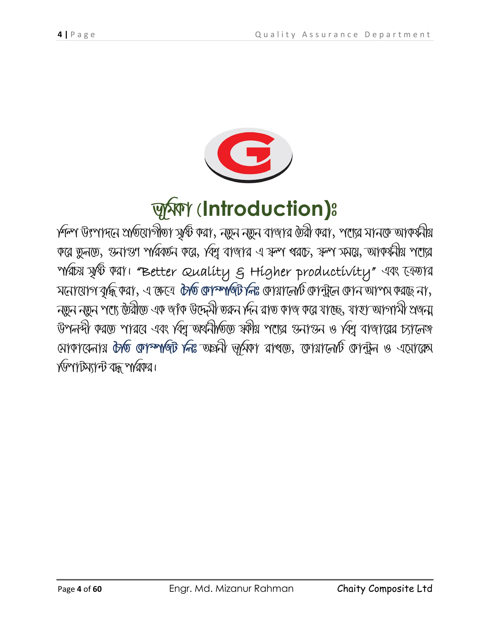 4 | P a g e Q u a l i t y A s s u r a n c e D e p a r t m e n t
Page 4 of 60 Engr. Md. Mizanur Rahman Chaity Composite Ltd
f~wgKv (Introduction)t
wkí Drcv`‡b cÖwZ‡hvMxZv m„wó Kiv, bZzb bZzb evRvi ˆZix Kiv, c‡Y¨i gvb‡K AvKl©bxq
K‡i Zzj‡Z, ¸bv¸Y cwieZ©b K‡i, wek¦ evRvi G ¯^í Li‡P, ¯^í mg‡q, AvKl©bxq c‡Y¨i
cwiPq m„wó Kiv| “Better Quality & Higher productivity” Ges ‡µZvi
g‡bv‡hvM e„w× Kiv, G ‡ÿ‡Î ˆPwZ †Kv¤úwRU wjt †Kvqv‡jwU †Kv›Uª‡j †Kvb Avcm Ki‡Q bv,
bZzb bZzb c‡Y¨ ‰Zix‡Z GK RvuK D‡Ïgx Ziæb w`b ivZ KvR K‡i hv‡”Q, hvnv AvMvgx cÖRb¥
Dcjãx Ki‡Z cvi‡e Ges wek¦ A_©bxwZ‡Z ¯^Kxq c‡Y¨i ¸bv¸b I wek¦ evRv‡ii P¨v‡jÄ
†gvKv‡ejvq ˆPwZ †Kv¤úwRU wjt AMÖbx f~wgKv ivL‡Z, ‡Kvqv‡jwU †Kv›Uªj I G‡mv‡iÝ
wWcvUg¨v›U e× cwiKi|
 