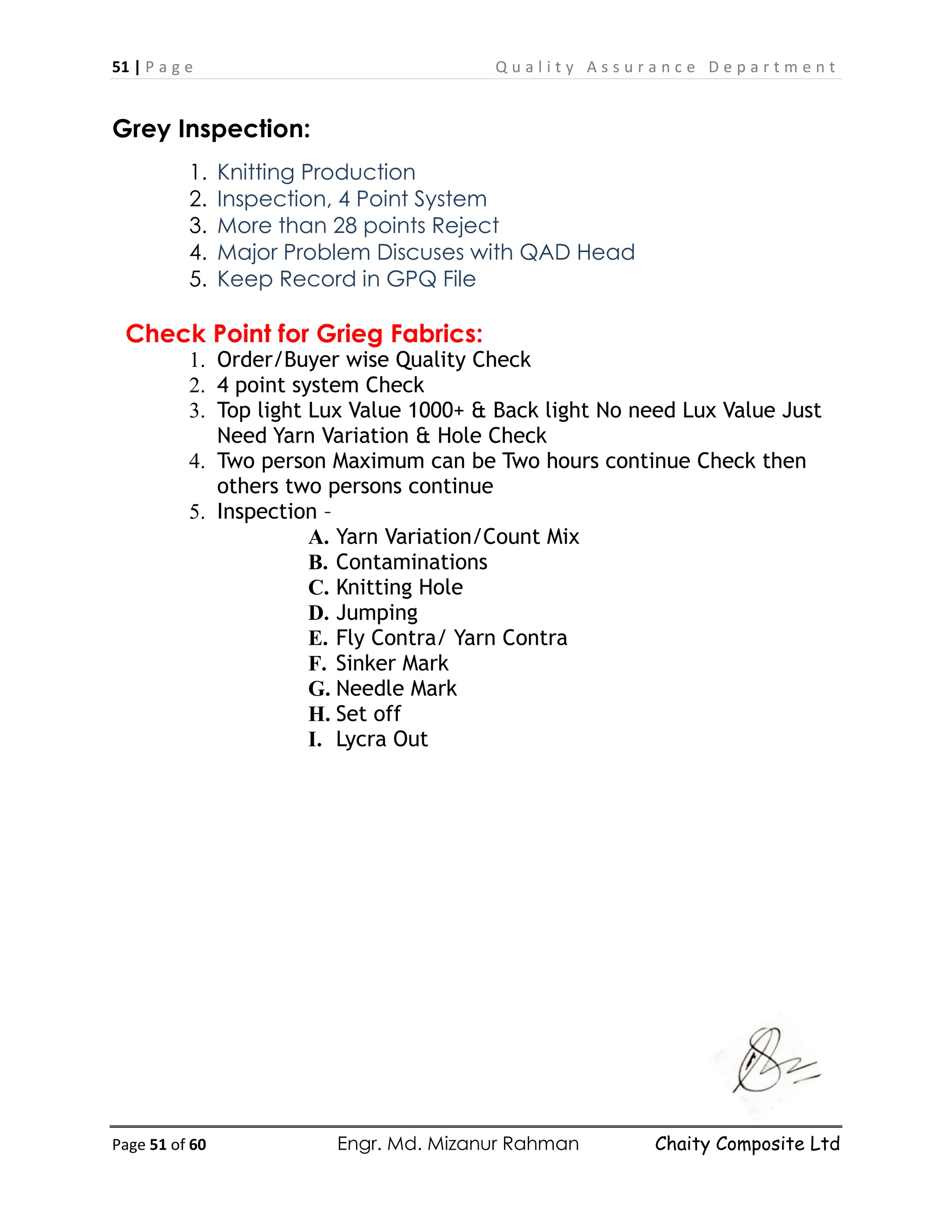 51 | P a g e Q u a l i t y A s s u r a n c e D e p a r t m e n t
Page 51 of 60 Engr. Md. Mizanur Rahman Chaity Composite Ltd
Grey Inspection:
1. Knitting Production
2. Inspection, 4 Point System
3. More than 28 points Reject
4. Major Problem Discuses with QAD Head
5. Keep Record in GPQ File
Check Point for Grieg Fabrics:
1. Order/Buyer wise Quality Check
2. 4 point system Check
3. Top light Lux Value 1000+ & Back light No need Lux Value Just
Need Yarn Variation & Hole Check
4. Two person Maximum can be Two hours continue Check then
others two persons continue
5. Inspection –
A. Yarn Variation/Count Mix
B. Contaminations
C. Knitting Hole
D. Jumping
E. Fly Contra/ Yarn Contra
F. Sinker Mark
G. Needle Mark
H. Set off
I. Lycra Out
 