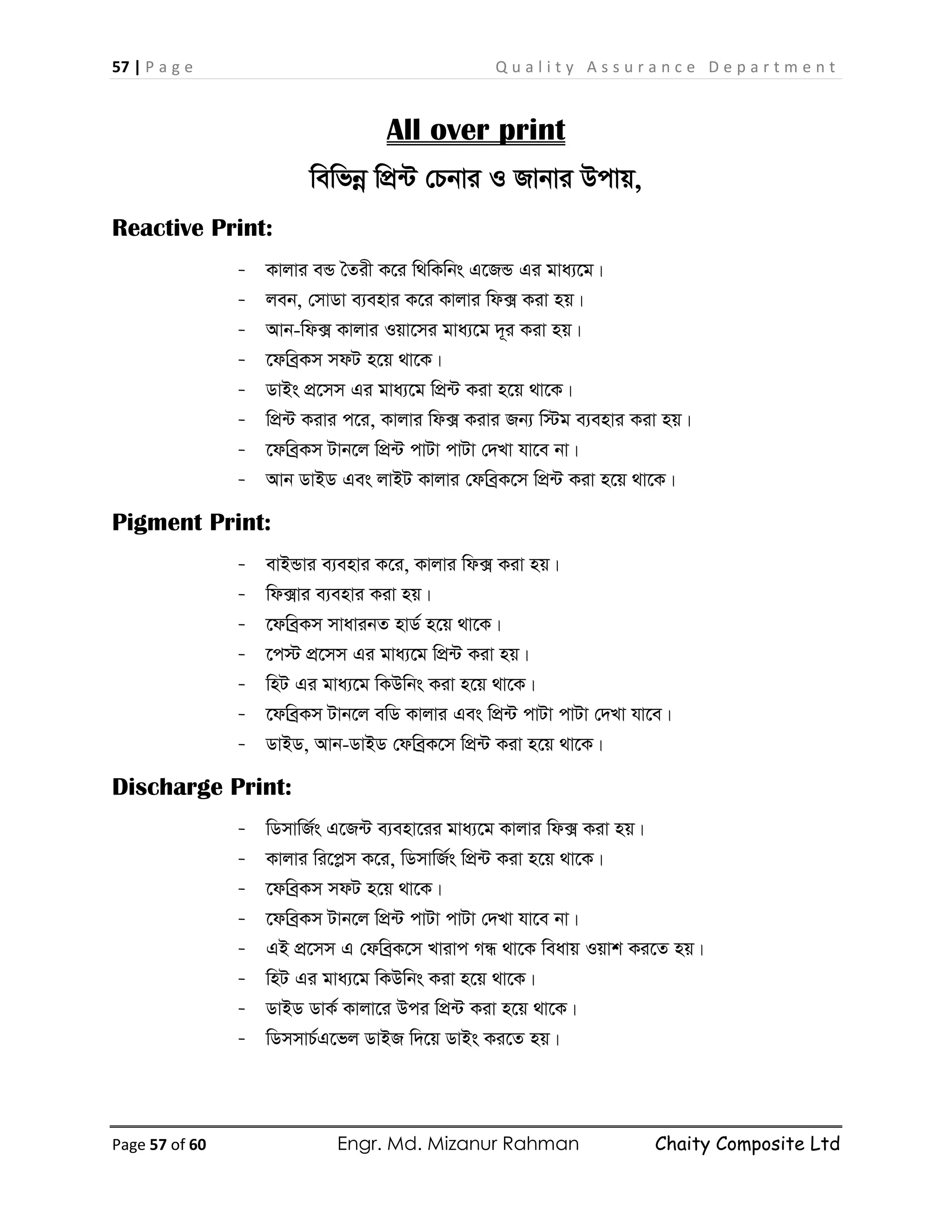 57 | P a g e Q u a l i t y A s s u r a n c e D e p a r t m e n t
Page 57 of 60 Engr. Md. Mizanur Rahman Chaity Composite Ltd
All over print
wewfbœ wcÖ›U †Pbvi I Rvbvi Dcvq,
Reactive Print:
- Kvjvi eÛ ˆZix K‡i w_wKwbs G‡RÛ Gi gva¨‡g|
- jeb, †mvWv e¨envi K‡i Kvjvi wd· Kiv nq|
- Avb-wd· Kvjvi Iqv‡mi gva¨‡g `~i Kiv nq|
- ‡dweªKm mdU n‡q _v‡K|
- WvBs cÖ‡mm Gi gva¨‡g wcÖ›U Kiv n‡q _v‡K|
- wcÖ›U Kivi c‡i, Kvjvi wd· Kivi Rb¨ w÷g e¨envi Kiv nq|
- ‡dweªKm Uvb‡j wcÖ›U cvUv cvUv †`Lv hv‡e bv|
- Avb WvBW Ges jvBU Kvjvi †dweªK‡m wcÖ›U Kiv n‡q _v‡K|
Pigment Print:
- evBÛvi e¨envi K‡i, Kvjvi wd· Kiv nq|
- wd·vi e¨envi Kiv nq|
- ‡dweªKm mvavibZ nvW© n‡q _v‡K|
- ‡c÷ cÖ‡mm Gi gva¨‡g wcÖ›U Kiv nq|
- wnU Gi gva¨‡g wKDwbs Kiv n‡q _v‡K|
- ‡dweªKm Uvb‡j ewW Kvjvi Ges wcÖ›U cvUv cvUv †`Lv hv‡e|
- WvBW, Avb-WvBW †dweªK‡m wcÖ›U Kiv n‡q _v‡K|
Discharge Print:
- wWmvwR©s G‡R›U e¨env‡ii gva¨‡g Kvjvi wd· Kiv nq|
- Kvjvi wi‡cøm K‡i, wWmvwR©s wcÖ›U Kiv n‡q _v‡K|
- ‡dweªKm mdU n‡q _v‡K|
- ‡dweªKm Uvb‡j wcÖ›U cvUv cvUv †`Lv hv‡e bv|
- GB cÖ‡mm G †dweªK‡m Lvivc MÜ _v‡K weavq Iqvk Ki‡Z nq|
- wnU Gi gva¨‡g wKDwbs Kiv n‡q _v‡K|
- WvBW WvK© Kvjv‡i Dci wcÖ›U Kiv n‡q _v‡K|
- wWmmvP©G‡fj WvBR w`‡q WvBs Ki‡Z nq|
 