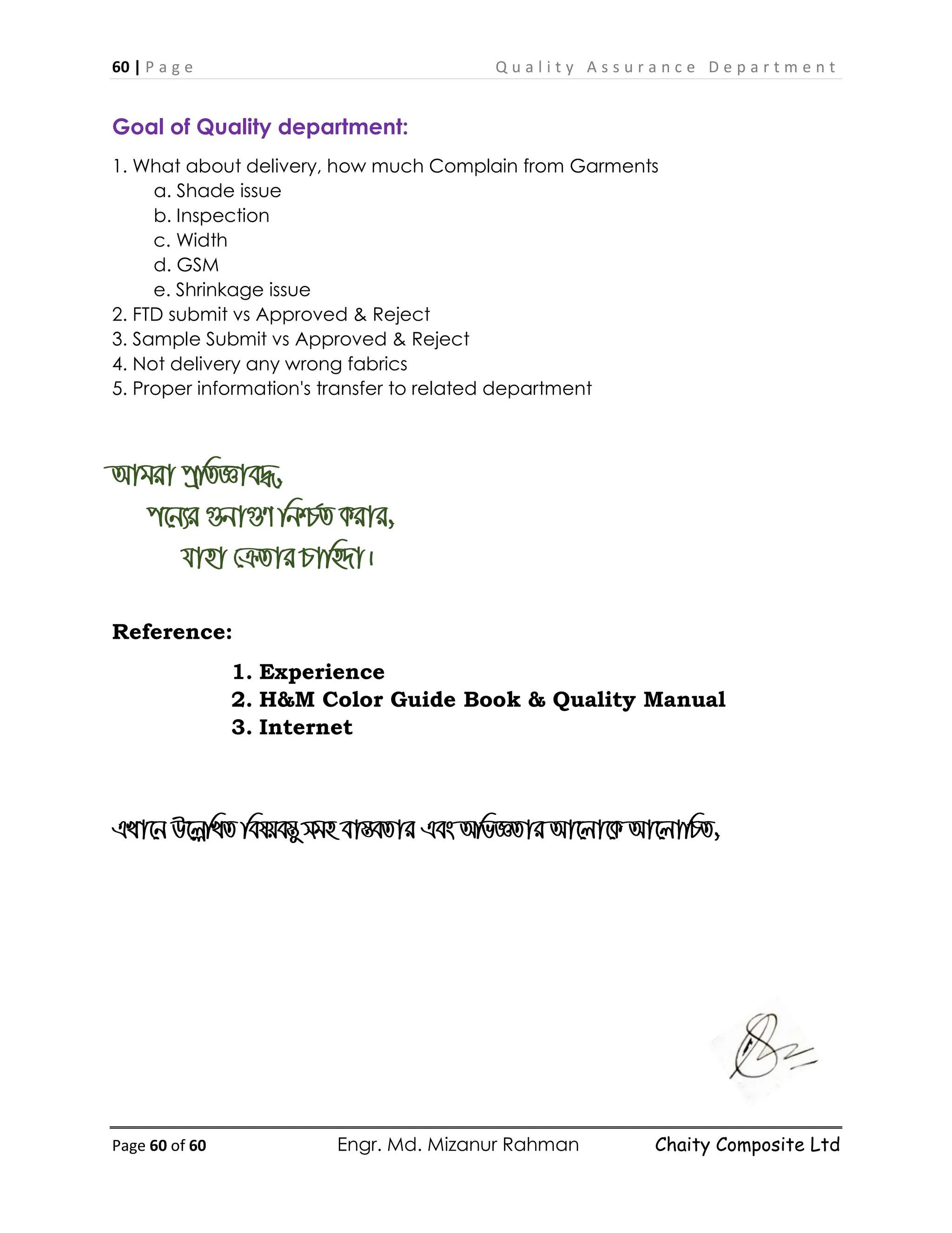 60 | P a g e Q u a l i t y A s s u r a n c e D e p a r t m e n t
Page 60 of 60 Engr. Md. Mizanur Rahman Chaity Composite Ltd
Goal of Quality department:
1. What about delivery, how much Complain from Garments
a. Shade issue
b. Inspection
c. Width
d. GSM
e. Shrinkage issue
2. FTD submit vs Approved & Reject
3. Sample Submit vs Approved & Reject
4. Not delivery any wrong fabrics
5. Proper information's transfer to related department
Avgiv cªwZÁve×,
c‡b¨i ¸bv¸Y wbð©Z Kivi,
hvnv †µZvi Pvwn`v|
Reference:
1. Experience
2. H&M Color Guide Book & Quality Manual
3. Internet
GLv‡b D‡jøwLZ welqe¯Íy mgn ev¯ÍeZvi Ges AwfÁZvi Av‡jv‡K Av‡jvwPZ,
 