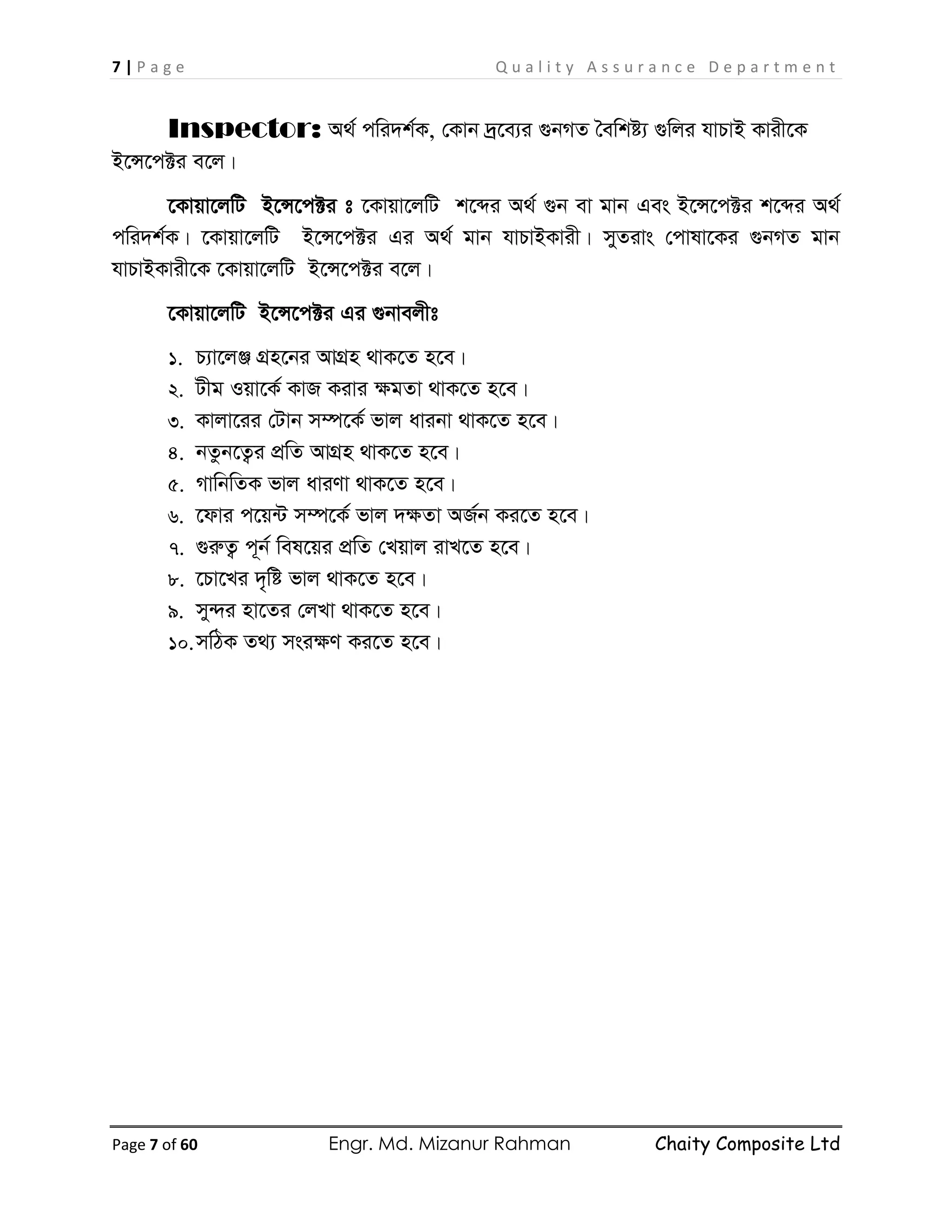 7 | P a g e Q u a l i t y A s s u r a n c e D e p a r t m e n t
Page 7 of 60 Engr. Md. Mizanur Rahman Chaity Composite Ltd
Inspector: A_© cwi`k©K, †Kvb `ª‡e¨i ¸bMZ ˆewkó¨ ¸wji hvPvB Kvix‡K
B‡Ý‡c±i e‡j|
‡Kvqv‡jwU B‡Ý‡c±i t ‡Kvqv‡jwU k‡ãi A_© ¸b ev gvb Ges B‡Ý‡c±i k‡ãi A_©
cwi`k©K| ‡Kvqv‡jwU B‡Ý‡c±i Gi A_© gvb hvPvBKvix| myZivs †cvlv‡Ki ¸bMZ gvb
hvPvBKvix‡K ‡Kvqv‡jwU B‡Ý‡c±i e‡j|
‡Kvqv‡jwU B‡Ý‡c±i Gi ¸bvejxt
1. P¨v‡jÄ MÖn‡bi AvMÖn _vK‡Z n‡e|
2. Uxg Iqv‡K© KvR Kivi ÿgZv _vK‡Z n‡e|
3. Kvjv‡ii †Uvb m¤ú‡K© fvj avibv _vK‡Z n‡e|
4. bZzb‡Z¡i cÖwZ AvMÖn _vK‡Z n‡e|
5. MvwbwZK fvj aviYv _vK‡Z n‡e|
6. ‡dvi c‡q›U m¤ú‡K© fvj `ÿZv AR©b Ki‡Z n‡e|
7. ¸iæZ¡ c~b© wel‡qi cÖwZ †Lqvj ivL‡Z n‡e|
8. ‡Pv‡Li `„wó fvj _vK‡Z n‡e|
9. my›`i nv‡Zi †jLv _vK‡Z n‡e|
10.mwVK Z_¨ msiÿY Ki‡Z n‡e|
 