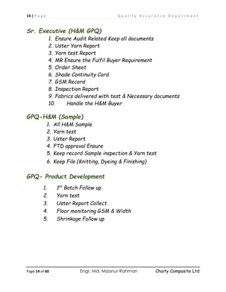 14 | P a g e Q u a l i t y A s s u r a n c e D e p a r t m e n t
Page 14 of 60 Engr. Md. Mizanur Rahman Chaity Composite Ltd
Sr. Executive (H&M GPQ)
1. Ensure Audit Related Keep all documents
2. Uster Yarn Report
3. Yarn test Report
4. MR Ensure the Fulfil Buyer Requirement
5. Order Sheet
6. Shade Continuity Card
7. GSM Record
8. Inspection Report
9. Fabrics delivered with test & Necessary documents
10. Handle the H&M Buyer
GPQ-H&M (Sample)
1. All H&M Sample
2. Yarn test
3. Uster Report
4. FTD approval Ensure
5. Keep record Sample inspection & Yarn test
6. Keep File (Knitting, Dyeing & Finishing)
GPQ- Product Development
1. 1st
Batch Follow up
2. Yarn test
3. Uster Report Collect
4. Floor monitoring GSM & Width
5. Shrinkage Follow up
 