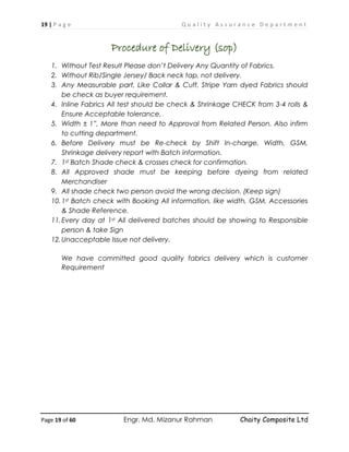 19 | P a g e Q u a l i t y A s s u r a n c e D e p a r t m e n t
Page 19 of 60 Engr. Md. Mizanur Rahman Chaity Composite Ltd
Procedure of Delivery (sop)
1. Without Test Result Please don’t Delivery Any Quantity of Fabrics.
2. Without Rib/Single Jersey/ Back neck tap, not delivery.
3. Any Measurable part, Like Collar & Cuff, Stripe Yarn dyed Fabrics should
be check as buyer requirement.
4. Inline Fabrics All test should be check & Shrinkage CHECK from 3-4 rolls &
Ensure Acceptable tolerance,
5. Width ± 1”, More than need to Approval from Related Person. Also infirm
to cutting department.
6. Before Delivery must be Re-check by Shift In-charge, Width, GSM,
Shrinkage delivery report with Batch information.
7. 1st Batch Shade check & crosses check for confirmation.
8. All Approved shade must be keeping before dyeing from related
Merchandiser
9. All shade check two person avoid the wrong decision. (Keep sign)
10.1st Batch check with Booking All information, like width, GSM, Accessories
& Shade Reference.
11.Every day at 1st All delivered batches should be showing to Responsible
person & take Sign
12.Unacceptable Issue not delivery.
We have committed good quality fabrics delivery which is customer
Requirement
 