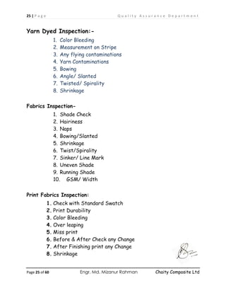 25 | P a g e Q u a l i t y A s s u r a n c e D e p a r t m e n t
Page 25 of 60 Engr. Md. Mizanur Rahman Chaity Composite Ltd
Yarn Dyed Inspection:-
1. Color Bleeding
2. Measurement on Stripe
3. Any flying contaminations
4. Yarn Contaminations
5. Bowing
6. Angle/ Slanted
7. Twisted/ Spirality
8. Shrinkage
Fabrics Inspection-
1. Shade Check
2. Hairiness
3. Naps
4. Bowing/Slanted
5. Shrinkage
6. Twist/Spirality
7. Sinker/ Line Mark
8. Uneven Shade
9. Running Shade
10. GSM/ Width
Print Fabrics Inspection:
1. Check with Standard Swatch
2. Print Durability
3. Color Bleeding
4. Over leaping
5. Miss print
6. Before & After Check any Change
7. After Finishing print any Change
8. Shrinkage
 