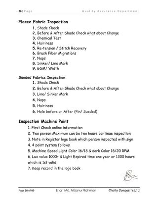 26 | P a g e Q u a l i t y A s s u r a n c e D e p a r t m e n t
Page 26 of 60 Engr. Md. Mizanur Rahman Chaity Composite Ltd
Fleece Fabric Inspection
1. Shade Check
2. Before & After Shade Check what about Change
3. Chemical Test
4. Hairiness
5. Re-tension / Stitch Recovery
6. Brush Fiber Migrations
7. Naps
8. Sinker/ Line Mark
9. GSM/ Width
Sueded Fabrics Inspection:
1. Shade Check
2. Before & After Shade Check what about Change
3. Line/ Sinker Mark
4. Naps
5. Hairiness
6. Hole before or After (Pin/ Sueded)
Inspection Machine Point
1. First Check online information
2. Two person Maximum can be two hours continue inspection
3. Note in Register loge book which person inspected with sign
4. 4 point system follows
5. Machine Speed Light Color 16/18 & dark Color 18/20 RPM
6. Lux value 1000+ & Light Expired time one year or 1300 hours
which is 1st valid
7. Keep record in the loge book
 