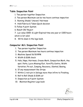 27 | P a g e Q u a l i t y A s s u r a n c e D e p a r t m e n t
Page 27 of 60 Engr. Md. Mizanur Rahman Chaity Composite Ltd
Table Inspection Point
1. Two person together Inspection
2. Two person Maximum can be two hours continue inspection
3. Running Shade/ Uneven/ Hairiness
4. Hold Fabrics & Taken Quick decision
5. Follow 4 point System
6. Result OK/ Reject
7. Lux value 1000+ & Light Expired time one year or 1300 hours
which is 1st valid
8. Write down in the loge book.
Compactor M/c Inspection Point
1. Two person together Inspection
2. Two person Maximum two hours continue inspection
3. Machine Speed 16/18 RPM
4. Width & GSM check
5. Hole, Naps, Hairiness, Crease Mark, Compaction Mark, Any
spot, Patta, Lycra Missing/Out, Yarn/Fly Contra, Width
Variation, Pin out, Jumping, Recovery, Slanted, Bowing,
6. If any measurement like Stripe
7. Within ½ inch pin in Selvage more than infirm to Finishing
8. Roll to Roll Shade & GSM cut
9. Inspection as 4 point System
10. Maintain Register Loge book
 