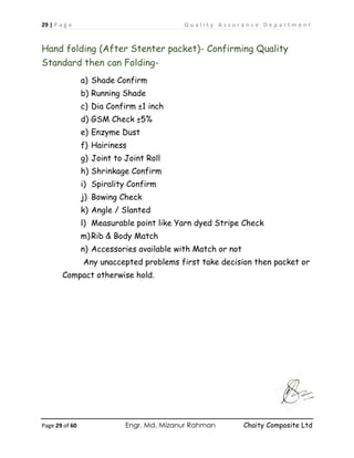 29 | P a g e Q u a l i t y A s s u r a n c e D e p a r t m e n t
Page 29 of 60 Engr. Md. Mizanur Rahman Chaity Composite Ltd
Hand folding (After Stenter packet)- Confirming Quality
Standard then can Folding-
a) Shade Confirm
b) Running Shade
c) Dia Confirm ±1 inch
d) GSM Check ±5%
e) Enzyme Dust
f) Hairiness
g) Joint to Joint Roll
h) Shrinkage Confirm
i) Spirality Confirm
j) Bowing Check
k) Angle / Slanted
l) Measurable point like Yarn dyed Stripe Check
m)Rib & Body Match
n) Accessories available with Match or not
Any unaccepted problems first take decision then packet or
Compact otherwise hold.
 