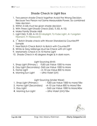 32 | P a g e Q u a l i t y A s s u r a n c e D e p a r t m e n t
Page 32 of 60 Engr. Md. Mizanur Rahman Chaity Composite Ltd
Shade Check in Light Box
1. Two person shade Check together Avoid the Wrong Decision.
Because Two Person not Same Measurable Power, So combined
take decision.
2. Within 3 rolls must be given shade decision
3. With Three Light Shade Check (D65, TL 83, A-10)
4. Make Family Shade A&B
5. Light D65, TL 83, A-10 (D=daylight, TL=Tube Light, A= tungsten
Filament, F= Florescent)
6. 1
st
Batch Shade check with Woven Standard & Counter/PP
Sample
7. Next Batch Check Batch to Batch with Counter/PP
8. White & Grey Mélange Must be Check with UV Light
9. Metameric Check in A-10 Home Light
10. Shade Check in 45 degree Angle & in dark room.
Light Sourcing (Knit)
1. Shop Light (Primary ) -TL83 Lax Value 1000 to more
2. Day Light (Secondary)- D65 Lax Value 1000 to More
3. Home Light - A-10 Lax Value 800 to More
4. Morning Sun Light – Ultra Violet (UV)
Light Sourcing (Under Wear)
1. Shop Light (Primary ) - TL83 Lax Value 1000 to more/18w
2. Home Light (Secondary) -A-10 Lax Value 800 to More/18w
3. Day Light - D65 Lax Value 1000 to More/40w
4. Morning Sun Light – Ultra Violet (UV)/18w
 
