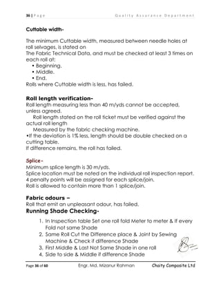 36 | P a g e Q u a l i t y A s s u r a n c e D e p a r t m e n t
Page 36 of 60 Engr. Md. Mizanur Rahman Chaity Composite Ltd
Cuttable width-
The minimum Cuttable width, measured between needle holes at
roll selvages, is stated on
The Fabric Technical Data, and must be checked at least 3 times on
each roll at:
• Beginning.
• Middle.
• End.
Rolls where Cuttable width is less, has failed.
Roll length verification-
Roll length measuring less than 40 m/yds cannot be accepted,
unless agreed.
Roll length stated on the roll ticket must be verified against the
actual roll length
Measured by the fabric checking machine.
•If the deviation is 1% less, length should be double checked on a
cutting table.
If difference remains, the roll has failed.
Splice-
Minimum splice length is 30 m/yds.
Splice location must be noted on the individual roll inspection report.
4 penalty points will be assigned for each splice/join.
Roll is allowed to contain more than 1 splice/join.
Fabric odours –
Roll that emit an unpleasant odour, has failed.
Running Shade Checking-
1. In Inspection table Set one roll fold Meter to meter & If every
Fold not same Shade
2. Same Roll Cut the Difference place & Joint by Sewing
Machine & Check if difference Shade
3. First Middle & Last Not Same Shade in one roll
4. Side to side & Middle if difference Shade
 