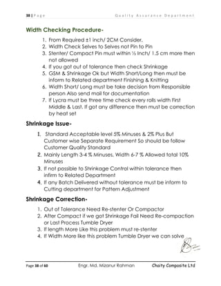 38 | P a g e Q u a l i t y A s s u r a n c e D e p a r t m e n t
Page 38 of 60 Engr. Md. Mizanur Rahman Chaity Composite Ltd
Width Checking Procedure-
1. From Required ±1 inch/ 2CM Consider,
2. Width Check Selves to Selves not Pin to Pin
3. Stenter/ Compact Pin must within ½ Inch/ 1.5 cm more then
not allowed
4. If you got out of tolerance then check Shrinkage
5. GSM & Shrinkage Ok but Width Short/Long then must be
inform to Related department Finishing & Knitting
6. Width Short/ Long must be take decision from Responsible
person Also send mail for documentation
7. If Lycra must be three time check every rolls width First
Middle & Last. If got any difference then must be correction
by heat set
Shrinkage Issue-
1. Standard Acceptable level 5% Minuses & 2% Plus But
Customer wise Separate Requirement So should be follow
Customer Quality Standard
2. Mainly Length 3-4 % Minuses, Width 6-7 % Allowed total 10%
Minuses
3. If not possible to Shrinkage Control within tolerance then
infirm to Related Department
4. If any Batch Delivered without tolerance must be inform to
Cutting department for Pattern Adjustment
Shrinkage Correction-
1. Out of Tolerance Need Re-stenter Or Compactor
2. After Compact if we got Shrinkage Fail Need Re-compaction
or Last Process Tumble Dryer
3. If length More Like this problem must re-stenter
4. If Width More like this problem Tumble Dryer we can solve
 