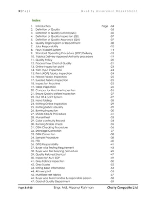 3 | P a g e Q u a l i t y A s s u r a n c e D e p a r t m e n t
Page 3 of 60 Engr. Md. Mizanur Rahman Chaity Composite Ltd
Index
1. Introduction Page -04
2. Definition of Quality -05
3. Definition of Quality Control (QC) -06
4. Definition of Quality Inspection (QI) -07
5. Definition of Quality Assurance (QA) -07
6. Quality Organogram of Department -08
7. Jobs Responsibility -10
8. Four (4) point System -14
9. Standard Operating Procedure (SOP) Delivery -18
10. Fabrics Delivery Approval Authority procedure -19
11. Quality Policy -20
12. Process Flow Chart of Quality -21
13. Online Inspection point -23
14. Yarn dyed Inspection -24
15. Print (AOP) Fabrics Inspection -24
16. Fleece Fabrics Inspection -25
17. Sueded Fabrics Inspection -25
18. Inspection Machine -25
19. Table Inspection -26
20. Compactor Machine Inspection -26
21. Ensure Quality before inspection -27
22. Out Of 4 point System -27
23. Hand folding -28
24. Knitting Online Inspection -29
25. Knitting fabrics Quality -29
26. Bowing Inspection -30
27. Shade Check Procedure -31
28. Munsell test -33
29. Color continuity Record -34
30. Running Shade check -35
31. GSM Checking Procedure -36
32. Shrinkage Correction -37
33. GSM Correction -38
34. Sample Procedure -38
35. FTD -40
36. GPQ Responsibility -41
37. Buyer wise Testing Requirement -43
38. Buyer wise File Keeping procedure -45
39. Quality Related Shortcut -47
40. Inspection M/c SOP -49
41. Grey Fabrics Inspection -50
42. Grey Scales -52
43. Kitting Basic Information -53
44. All over print -55
45. Multifibre test fabrics -57
46. Buyer wise Merchandise & responsible person -58
47. Goal of Quality Department -59
 