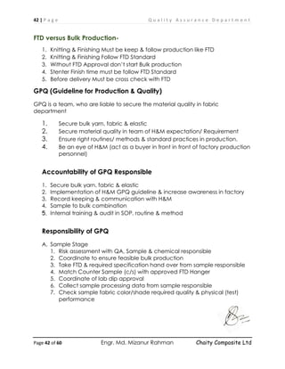 42 | P a g e Q u a l i t y A s s u r a n c e D e p a r t m e n t
Page 42 of 60 Engr. Md. Mizanur Rahman Chaity Composite Ltd
FTD versus Bulk Production-
1. Knitting & Finishing Must be keep & follow production like FTD
2. Knitting & Finishing Follow FTD Standard
3. Without FTD Approval don’t start Bulk production
4. Stenter Finish time must be follow FTD Standard
5. Before delivery Must be cross check with FTD
GPQ (Guideline for Production & Quality)
GPQ is a team, who are liable to secure the material quality in fabric
department
1. Secure bulk yarn, fabric & elastic
2. Secure material quality in team of H&M expectation/ Requirement
3. Ensure right routines/ methods & standard practices in production.
4. Be an eye of H&M (act as a buyer in front in front of factory production
personnel)
Accountability of GPQ Responsible
1. Secure bulk yarn, fabric & elastic
2. Implementation of H&M GPQ guideline & increase awareness in factory
3. Record keeping & communication with H&M
4. Sample to bulk combination
5. Internal training & audit in SOP, routine & method
Responsibility of GPQ
A. Sample Stage
1. Risk assessment with QA, Sample & chemical responsible
2. Coordinate to ensure feasible bulk production
3. Take FTD & required specification hand over from sample responsible
4. Match Counter Sample (c/s) with approved FTD Hanger
5. Coordinate of lab dip approval
6. Collect sample processing data from sample responsible
7. Check sample fabric color/shade required quality & physical (test)
performance
 