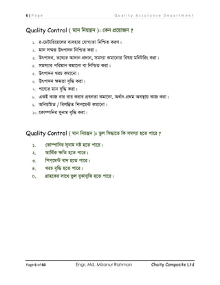 6 | P a g e Q u a l i t y A s s u r a n c e D e p a r t m e n t
Page 6 of 60 Engr. Md. Mizanur Rahman Chaity Composite Ltd
Quality Control ( gvb wbqš¿b ): †Kb cÖ‡qvRb ?
1. i-‡gUvwi‡q‡ji e¨envi †hvM¨Zv wbwðZ KiY|
2. gvb m¤§Z Drcv`b wbwðZ Kiv|
3. Drcv`b, Z‡_¨i Av`vb cÖ`vb, mgm¨v Kgv‡bvi welq gwbUwis Kiv|
4. mgm¨vi cwigvb Kgv‡bv ev wbwðZ Kiv|
5. Drcv`b LiP Kgv‡bv|
6. Drcv`b ÿgZv e„w× Kiv|
7. c‡Y¨i gvb e„w× Kiv|
8. GKB KvR evi evi Kivi cÖebZv Kgv‡bv, A_©vr cÖ_g Ae¯’vq KvR Kiv|
9. AwbqwgZ / wejw¤¢Z wkc‡g›U Kgv‡bv|
10. ‡Kv¤úvwbi mybvg e„w× Kiv|
Quality Control ( gvb wbqš¿b ): fzj wm×v‡Z wK mgm¨v n‡Z cv‡i ?
1. †Kv¤úvwbi mybvg bó n‡Z cv‡i|
2. Avw_©K ÿwZ n‡Z cv‡i|
3. wkc&‡g›U ev` n‡Z cv‡i|
4. LiP e„w× n‡Z cv‡i|
5. MÖvn‡Ki mv‡_ fzj eySveywS n‡Z cv‡i|
 
