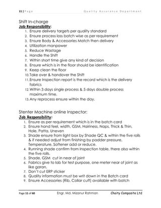 11 | P a g e Q u a l i t y A s s u r a n c e D e p a r t m e n t
Page 11 of 60 Engr. Md. Mizanur Rahman Chaity Composite Ltd
Shift In-charge
Job Responsibility:
1. Ensure delivery targets per quality standard
2. Ensure process loss batch wise as per requirement
3. Ensure Body & Accessories Match then delivery
4. Utilization manpower
5. Reduce Wastage
6. Handle the Shift
7. Within short time give any kind of decision
8. Ensure which is in the floor should be identification
9. Keep clean the floor
10.Take over & handover the Shift
11.Ensure Inspection report is the record which is the delivery
fabrics
12.Within 3 days single process & 5 days double process
maximum time.
13.Any reprocess ensure within the day.
Stenter Machine online Inspector:
Job Responsibility:
1. Ensure as per requirement which is in the batch card
2. Ensure hand feel, width, GSM, Hairiness, Naps, Thick & Thin,
Hole, Patta, Uneven
3. Shade ensure from light box by Shade QC & within the five rolls
& if needed adjust from finishing by padder pressure,
Temperature, Softener add or reduce.
4. Running shade confirm from Inspection table, there also within
the five rolls.
5. Shade, GSM cut in near of joint
6. Fabrics give to lab for test purpose, one meter near of joint as
like garan.
7. Don’t cut ERP sticker
8. Quality information must be writ down in the Batch card
9. Ensure Accessories (Rib, Collar cuff) available with batch
 