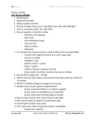 15 | P a g e Q u a l i t y A s s u r a n c e D e p a r t m e n t
Page 15 of 60 Engr. Md. Mizanur Rahman Chaity Composite Ltd
Garan (GPQ)
Job Responsibility:
1. Booking list
2. Approval shade
3. Keep quality swatch
4. Ensure shade check by in lab light box with LED 940 light
5. Yarn is carded & 20/1 for 180 GSM
6. Ensure quality in stenter online
- Softness not slippery
- Not hush
- Not Heathery looks
- Thick & thin
- Deed cotton
- Hairiness
7. In compactor ensure 4 point system (24 points acceptable)
- 4 point with garan format & in soft copy also
- Count in meter
- Weight in LBS
- Deed cotton 1 point
- Naps 1 point
- Fabrics sticker in garan format
- Every point must be mansion by arrow sticker
8. Ensure Roll weight 20 – 50 LBS
9. Within roll one joint allow with 4 point penalty point & minimum
10 meter
10.Width Cuttable (Edge to edge 2 inch plus)
11.Shade card as per garan requirement
- Every card print Batch no, Batch weight
- Every color 6 card Body & 6 Card Rib
- Every card also Printed fabrics sticker
12.Each color match with GLD (Garan Lab dip)
13.Test result sheet & Make it Excel sheet also
14.Packing list & Soft copy also
15.For inspection offer should be below available
- Inspection reports
 