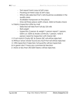 16 | P a g e Q u a l i t y A s s u r a n c e D e p a r t m e n t
Page 16 of 60 Engr. Md. Mizanur Rahman Chaity Composite Ltd
- Test report hard copy & Soft copy
- Packing List Hard copy & Soft copy
- Which rolls selected that’s roll should be available in the
quality area
- Available manpower on the place
- One roll three place width check, GSM & Shade check
16.Fabrics inspection offer by mail
- Selected roll take from full qty 5/6 rolls
- Roll weight
- Inspection 2 person & weight 1 person report 1 person,
GSM cut, GSM & shade continuity 1 person, total 5
person need for inspection with Garan QC
17.If not match Chaity QC & Garan QC roll will be rejected
18.Without arrow sticker found any fault that roll will be rejected
19.10% inspection if rejected, full quantity will be inspected.
20.In garan don’t have any commercial decision
21.More or less than 5% GSM fabrics will be rejected.
 