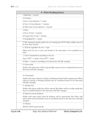 21 | P a g e Q u a l i t y A s s u r a n c e D e p a r t m e n t
Page 21 of 60 Engr. Md. Mizanur Rahman Chaity Composite Ltd
4 – Point Grading System.
1. Band line – 4 points
2. Oil spots :
i) Up to 5 mm diameter = 1 point
ii) Up to 10 mm diameter = 2 points
iii) More than 10 mm diameter = 4 points
3. Slubs
i) Up to 10 mm. = 2 points
ii) Longer than 10 mm = 4 points
4. Embedded Fly = 1 point
5. The maximum penalty points for any running yds (36" fabric width) must not
be more than 4 points.
6. All holes regardless the size = 4 pts.
(There must be two or more yarn broken at the same place to be considered as a
hole)
7. Yarn Contamination according to the size.
(Up to 0.50" = 1 point ; Over 0.50" = 2 pts)
8. Neps = 1 point or according to the discussion with QC manager.
9. Crease mark
(Fabric with dark crease will be rejected; light crease may be considered based on the
discussion with QC manager)
10. Unlevelness
(Fabric with major unlevel in dyeing or finishing chemical will be reprocessed. Minor
unlevel in dyeing or finishing chemical may be considered based on the discussion
with QC manager)
11. Needle Line
(Fabric with major needle line will be rejected. But fabric with less visible needle line
may be considered based on the discussion with QC manager)
12. Dead Cotton & Hairiness
(Fabric with major dead cotton & hairiness will be reprocessed. But fabric with
minor dead cotton & hairiness may be considered based on the discussion with QC
manager)
13. Patches
(Patches will be reprocessed))
 