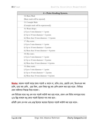22 | P a g e Q u a l i t y A s s u r a n c e D e p a r t m e n t
Page 22 of 60 Engr. Md. Mizanur Rahman Chaity Composite Ltd
4 – Point Grading System.
14. Barre Mark
(Barre mark will be rejected)
15. Crumple Mark
(Crumple mark will be reprocessed))
16. Water drops :
i) Up to 5 mm diameter = 1 point
ii) Up to 10 mm diameter = 2 points
iii) More than 10 mm diameter. = 4 points
17. Dye resist :
i) Up to 5 mm diameter = 1 point
ii) Up to 10 mm diameter = 2 points
iii) More than 10 mm diameter = 4 points
18. Dye stain :
i) Up to 5 mm diameter = 1 point
ii) Up to 10 mm diameter = 2 points
iii) More than 10 mm diameter =4 points
19. Dirty mark :
i) Up to 5 mm diameter = 1 point
ii) Up to 10 mm diameter = 2 points
iii) More than 10 mm diameter =4 points
Note: A‡bK c‡q›U Av‡Q ‡dvi c‡q›U G Av‡m bv, ivwbs †mW, †nqvwi †bm, wRGmGg Kg
‡ewk, Wvqv Kg †ewk, †nÛ wdj, Ggb welq kyay Kg †ewk cÖKvk Kiv n‡q _v‡K| wmwbqi
†Kvb Awdmvi wm×všÍ w`‡q _v‡Kb|
GK wgUv‡ii g‡a¨ ïay GK evi c‡q›U KvD›U Kiv n‡q _v‡K, †hgb GK wgUvi Kvc‡oi g‡a¨
2/3 wQ`ª _vK‡j ïay †dvi c‡q›U wn‡m‡e Mb¨ Kiv n‡e|
cÖwZwU †ivj †K j¤^v Ges cÖ¯’ wn‡m‡e ¯‹¨vqvi wn‡m‡e c‡q›U KvD›U Kiv n‡q _v‡K|
 