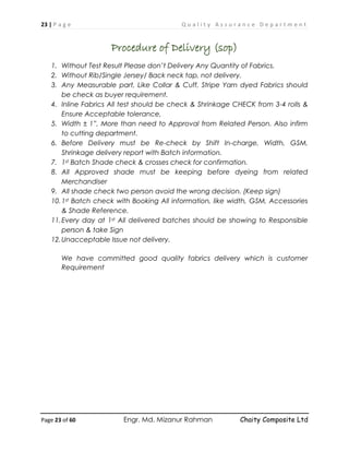 23 | P a g e Q u a l i t y A s s u r a n c e D e p a r t m e n t
Page 23 of 60 Engr. Md. Mizanur Rahman Chaity Composite Ltd
Procedure of Delivery (sop)
1. Without Test Result Please don’t Delivery Any Quantity of Fabrics.
2. Without Rib/Single Jersey/ Back neck tap, not delivery.
3. Any Measurable part, Like Collar & Cuff, Stripe Yarn dyed Fabrics should
be check as buyer requirement.
4. Inline Fabrics All test should be check & Shrinkage CHECK from 3-4 rolls &
Ensure Acceptable tolerance,
5. Width ± 1”, More than need to Approval from Related Person. Also infirm
to cutting department.
6. Before Delivery must be Re-check by Shift In-charge, Width, GSM,
Shrinkage delivery report with Batch information.
7. 1st Batch Shade check & crosses check for confirmation.
8. All Approved shade must be keeping before dyeing from related
Merchandiser
9. All shade check two person avoid the wrong decision. (Keep sign)
10.1st Batch check with Booking All information, like width, GSM, Accessories
& Shade Reference.
11.Every day at 1st All delivered batches should be showing to Responsible
person & take Sign
12.Unacceptable Issue not delivery.
We have committed good quality fabrics delivery which is customer
Requirement
 