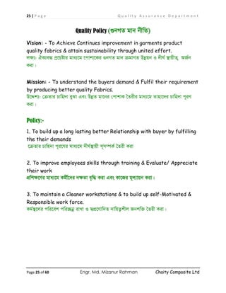 25 | P a g e Q u a l i t y A s s u r a n c e D e p a r t m e n t
Page 25 of 60 Engr. Md. Mizanur Rahman Chaity Composite Ltd
Quality Policy (¸bMZ gvb bxwZ)
Vision: - To Achieve Continues improvement in garments product
quality fabrics & attain sustainability through united effort.
jÿ¨: HK¨e× cª‡Póvi gva¨‡g ‡cvkv‡Ki ¸bMZ gvb µgvMZ Dbœqb I `xN© ¯’vqxZ ¡ AR©b
Kiv|
Mission: - To understand the buyers demand & Fulfil their requirement
by producing better quality Fabrics.
D‡Ïk¨: †µZvi Pvwn`v eySv Ges DbœZ gv‡bi †cvkvK ˆZixi gva¨‡g Zvnv‡`i Pvwn`v c~iY
Kiv|
Policy:-
1. To build up a long lasting better Relationship with buyer by fulfilling
the their demands
‡µZvi Pvwn`v c~i‡Yi gva¨‡g `xN©¯’vqx m~m¤úK© ˆZix Kiv
2. To improve employees skills through training & Evaluate/ Appreciate
their work
cÖwkÿ‡Yi gva¨‡g Kgx©‡`i `ÿZv e„w× Kiv Ges Kv‡Ri g~j¨vqb Kiv|
3. To maintain a Cleaner workstations & to build up self-Motivated &
Responsible work force.
Kg©¯’‡ji cwi‡ek cwi”Qbœ ivLv I m¦cÖ‡Yvw`Z `vwqZ¡kxj Rbkw³ ˆZix Kiv|
 
