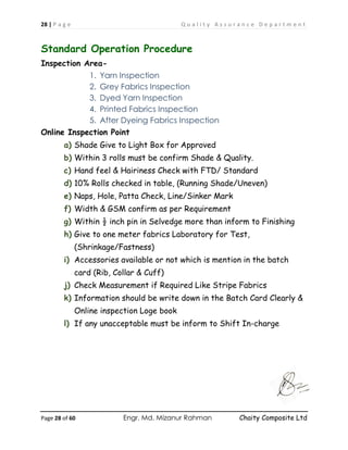 28 | P a g e Q u a l i t y A s s u r a n c e D e p a r t m e n t
Page 28 of 60 Engr. Md. Mizanur Rahman Chaity Composite Ltd
Standard Operation Procedure
Inspection Area-
1. Yarn Inspection
2. Grey Fabrics Inspection
3. Dyed Yarn Inspection
4. Printed Fabrics Inspection
5. After Dyeing Fabrics Inspection
Online Inspection Point
a) Shade Give to Light Box for Approved
b) Within 3 rolls must be confirm Shade & Quality.
c) Hand feel & Hairiness Check with FTD/ Standard
d) 10% Rolls checked in table, (Running Shade/Uneven)
e) Naps, Hole, Patta Check, Line/Sinker Mark
f) Width & GSM confirm as per Requirement
g) Within ½ inch pin in Selvedge more than inform to Finishing
h) Give to one meter fabrics Laboratory for Test,
(Shrinkage/Fastness)
i) Accessories available or not which is mention in the batch
card (Rib, Collar & Cuff)
j) Check Measurement if Required Like Stripe Fabrics
k) Information should be write down in the Batch Card Clearly &
Online inspection Loge book
l) If any unacceptable must be inform to Shift In-charge
 