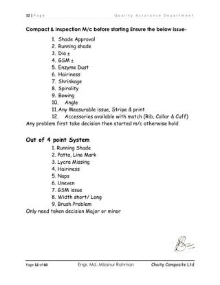 32 | P a g e Q u a l i t y A s s u r a n c e D e p a r t m e n t
Page 32 of 60 Engr. Md. Mizanur Rahman Chaity Composite Ltd
Compact & Inspection M/c before starting Ensure the below issue-
1. Shade Approval
2. Running shade
3. Dia ±
4. GSM ±
5. Enzyme Dust
6. Hairiness
7. Shrinkage
8. Spirality
9. Bowing
10. Angle
11.Any Measurable issue, Stripe & print
12. Accessories available with match (Rib, Collar & Cuff)
Any problem first take decision then started m/c otherwise hold
Out of 4 point System
1. Running Shade
2. Patta, Line Mark
3. Lycra Missing
4. Hairiness
5. Naps
6. Uneven
7. GSM issue
8. Width short/ Long
9. Brush Problem
Only need taken decision Major or minor
 