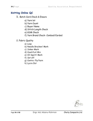 34 | P a g e Q u a l i t y A s s u r a n c e D e p a r t m e n t
Page 34 of 60 Engr. Md. Mizanur Rahman Chaity Composite Ltd
Knitting Online QC
1. Batch Card Check & Ensure
a) Yarn lot
b) Yarn Count
c) Buyer Name
d) Stitch Length Check
e) GSM Check
f) Yarn Brand Check- Combed/Carded
2. Fabric Quality
a) Loop
b) Needle Brocken/ Mark
c) Sinker Mark
d) Count/Lot Mix
e) Oil Sport/ Mark
f) Set off
g) Contra- Fly/Yarn
h) Lycra Out
 