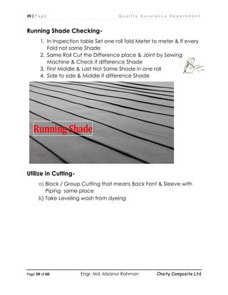 39 | P a g e Q u a l i t y A s s u r a n c e D e p a r t m e n t
Page 39 of 60 Engr. Md. Mizanur Rahman Chaity Composite Ltd
Running Shade Checking-
1. In Inspection table Set one roll fold Meter to meter & If every
Fold not same Shade
2. Same Roll Cut the Difference place & Joint by Sewing
Machine & Check if difference Shade
3. First Middle & Last Not Same Shade in one roll
4. Side to side & Middle if difference Shade
Utilize in Cutting-
a) Block / Group Cutting that means Back Font & Sleeve with
Piping same place
b) Take Leveling wash from dyeing
Running Shade
 