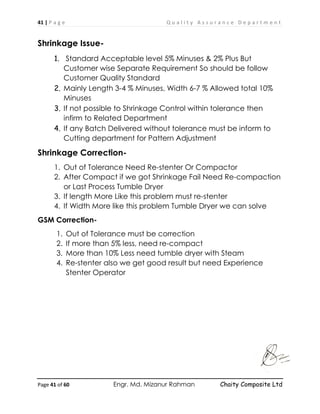 41 | P a g e Q u a l i t y A s s u r a n c e D e p a r t m e n t
Page 41 of 60 Engr. Md. Mizanur Rahman Chaity Composite Ltd
Shrinkage Issue-
1. Standard Acceptable level 5% Minuses & 2% Plus But
Customer wise Separate Requirement So should be follow
Customer Quality Standard
2. Mainly Length 3-4 % Minuses, Width 6-7 % Allowed total 10%
Minuses
3. If not possible to Shrinkage Control within tolerance then
infirm to Related Department
4. If any Batch Delivered without tolerance must be inform to
Cutting department for Pattern Adjustment
Shrinkage Correction-
1. Out of Tolerance Need Re-stenter Or Compactor
2. After Compact if we got Shrinkage Fail Need Re-compaction
or Last Process Tumble Dryer
3. If length More Like this problem must re-stenter
4. If Width More like this problem Tumble Dryer we can solve
GSM Correction-
1. Out of Tolerance must be correction
2. If more than 5% less, need re-compact
3. More than 10% Less need tumble dryer with Steam
4. Re-stenter also we get good result but need Experience
Stenter Operator
 