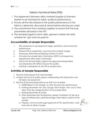 42 | P a g e Q u a l i t y A s s u r a n c e D e p a r t m e n t
Page 42 of 60 Engr. Md. Mizanur Rahman Chaity Composite Ltd
Fabrics Technical Data (FTD)
1. The Agreement between H&M, Material Supplier & Garment
Market to set standard for fabric quality & performance.
2. Ensures all the risks related to the quality performance of the
fabrics is detected, discussed & solved before placing any order
3. The commitment from material suppliers to ensure that the bulk
parameters declared in the FTD
4. The standard against which H&M, garment market will verify
whether he” got what he paid for
Accountability of sample Responsible
1. Rick assessment in development stage- aesthetics, technical & test
performance
2. Prepare FTD & coordinate, care instruction & fabric hanger
3. All process data/ Record keeping at least 6 month
4. Circulate the sample fabric information (SOP) to all respective
departments after order confirmation
5. Check the first bulk fabric against the approved sample fabric
accompanied with GPQ to ensure the quality
6. Maintain a database for the FTD & sample status
Activities of Sample Responsible
1. Receive initial request from Merchandiser
2. Analyze technical & quality aspect collaborating with production units.
Do fabric risk assessment
3. Record all the processing data as an SOP such as below
a. USTER Report of the sample, to verify the bulk yarn performance
b. Knitting parameter- M/c Dia, Gauge, Stitch length, Yarn count, Grey
GSM, Grey Dia, Greige Swatch of the sample fabric
c. Dyeing parameters & recipe
d. Finish parameter Like Temperature, Speed, Overfeed, Pin Set up &
Type of Softener also used Percentage, Finish fabrics swatch of the
sample
e. Prepare, communicate & get approval of FTD, Specification, care
instruction & fabrics hanger
 