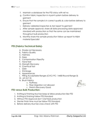 43 | P a g e Q u a l i t y A s s u r a n c e D e p a r t m e n t
Page 43 of 60 Engr. Md. Mizanur Rahman Chaity Composite Ltd
f. Maintain a database for the FTD status with ref no
g. Confirm fabric inspection in 4 point system before delivery to
garment
h. Ensure that the sample is in correct quality & color before delivery to
garment
i. Delivery validated inspection & test report to garment
j. After sample approval, share all data processing data approved
standard with production so that the same can be maintained
throughout bulk production
k. Monthly share the sample production follow up report to H&M
material Specialist
FTD (Fabrics Technical Data)-
A. Shade not Necessary
B. Fabrics Quality
C. Hairiness
D. Naps
E. Contamination Fiber/Fly
F. Hand feel
G. Strength Recovery
H. Chemical Test
I. GSM
J. Shrinkage
K. Appearances
L. Pilling Acceptable Ranges (CVC/ PC- 14400 Round Range-3)
M. pH (4-7.5)
N. Brush Fabrics
a. Fluffiness
b. Fiber Migration not allowed
c. Stretch Recovery Good
FTD versus Bulk Production-
1. Knitting & Finishing Must be keep & follow production like FTD
2. Knitting & Finishing Follow FTD Standard
3. Without FTD Approval don’t start Bulk production
4. Stenter Finish time must be follow FTD Standard
5. Before delivery Must be cross check with FTD
 