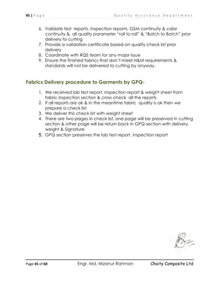 45 | P a g e Q u a l i t y A s s u r a n c e D e p a r t m e n t
Page 45 of 60 Engr. Md. Mizanur Rahman Chaity Composite Ltd
6. Validate test reports, inspection reports, GSM continuity & color
continuity & all quality parameter “roll to roll” & “Batch to Batch” prior
delivery to cutting
7. Provide a validation certificate based on quality check list prior
delivery
8. Coordinate with RQS team for any major issue
9. Ensure the finished fabrics that don’t meet H&M requirements &
standards will not be delivered to cutting by anyway.
Fabrics Delivery procedure to Garments by GPQ-
1. We received lab test report, inspection report & weight sheet from
fabric inspection section & cross check all the reports
2. If all reports are ok & in the meantime fabric quality is ok then we
prepare a check list
3. We deliver this check list with weight sheet
4. There are two pages in check list, one page will be preserved in cutting
section & other page will be return back in GPQ section with delivery
weight & Signature
5. GPQ section preserves the lab test report, inspection report
 